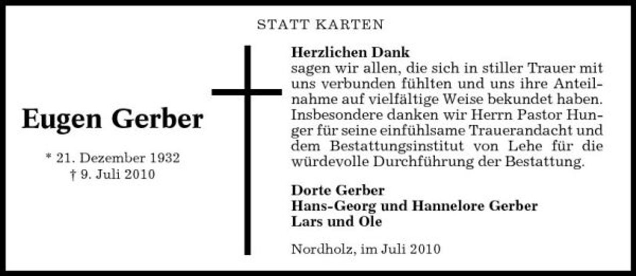 <p>STATT KARTEN</p><p>Eugen Gerber<br />* 21. Dezember 1932 † 9. Juli 2010</p><p>Herzlichen Dank sagen wir allen, die sich in stiller Trauer mit uns verbunden fühlten und uns ihre Anteilnahme auf vielfältige Weise bekundet haben. Insbesondere danken wir Herrn Pastor Hunger für seine einfühlsame Trauerandacht und dem Bestattungsinstitut von Lehe für die würdevolle Durchführung der Bestattung. Dorte Gerber Hans-Georg und Hannelore Gerber Lars und Ole<br />Nordholz, im Juli 2010</p>