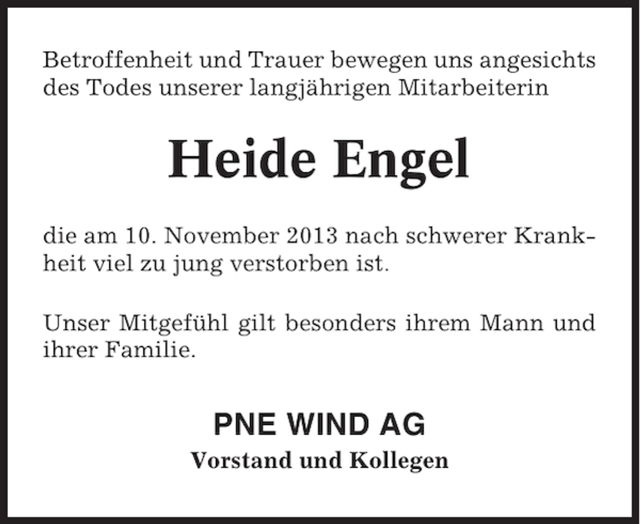 <p>Betroffenheit und Trauer bewegen uns angesichts<br />des Todes unserer langjährigen Mitarbeiterin</p><p>Heide Engel<br />die am 10. November 2013 nach schwerer Krankheit viel zu jung verstorben ist.<br />Unser Mitgefühl gilt besonders ihrem Mann und<br />ihrer Familie.</p><p>PNE WIND AG<br />Vorstand und Kollegen</p>