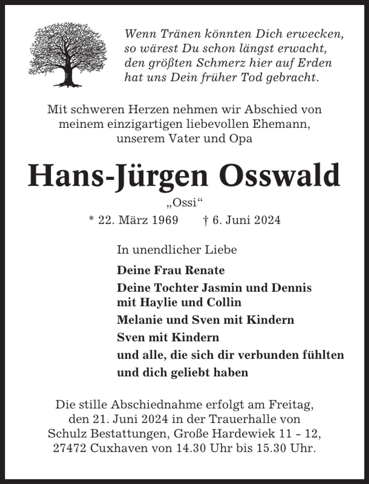 <p>Wenn Tränen könnten Dich erwecken,<br />so wärest Du schon längst erwacht,<br />den größten Schmerz hier auf Erden<br />hat uns Dein früher Tod gebracht.<br />Mit schweren Herzen nehmen wir Abschied von<br />meinem einzigartigen liebevollen Ehemann,<br />unserem Vater und Opa</p><p>Hans-Jürgen Osswald<br />„Ossi“<br />* 22. März 1969<br />† 6. Juni 2024<br />In unendlicher Liebe<br />Deine Frau Renate<br />Deine Tochter Jasmin und Dennis<br />mit Haylie und Collin<br />Melanie und Sven mit Kindern<br />Sven mit Kindern<br />und alle, die sich dir verbunden fühlten<br />und dich geliebt haben<br />Die stille Abschiednahme erfolgt am Freitag,<br />den 21. Juni 2024 in der Trauerhalle von<br />Schulz Bestattungen, Große Hardewiek 11 - 12,<br />27472 Cuxhaven von 14.30 Uhr bis 15.30 Uhr.</p>