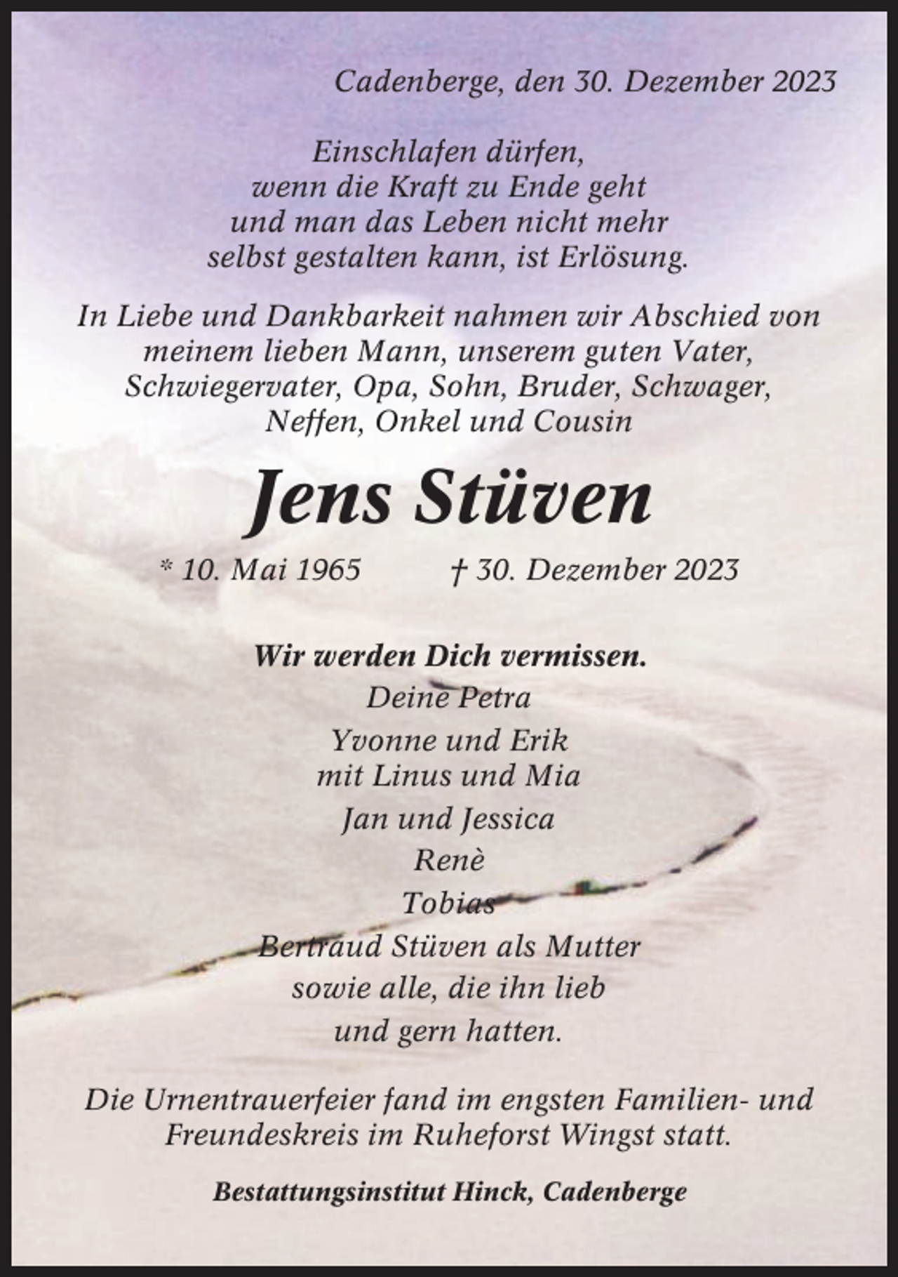 <p>Cadenberge, den 30. Dezember 2023<br />Einschlafen dürfen,<br />wenn die Kraft zu Ende geht<br />und man das Leben nicht mehr<br />selbst gestalten kann, ist Erlösung.<br />In Liebe und Dankbarkeit nahmen wir Abschied von<br />meinem lieben Mann, unserem guten Vater,<br />Schwiegervater, Opa, Sohn, Bruder, Schwager,<br />Neffen, Onkel und Cousin</p><p>Jens Stüven<br />* 10. Mai 1965</p><p>† 30. Dezember 2023</p><p>Wir werden Dich vermissen.<br />Deine Petra<br />Yvonne und Erik<br />mit Linus und Mia<br />Jan und Jessica<br />Renè<br />Tobias<br />Bertraud Stüven als Mutter<br />sowie alle, die ihn lieb<br />und gern hatten.<br />Die Urnentrauerfeier fand im engsten Familien- und<br />Freundeskreis im Ruheforst Wingst statt.<br />Bestattungsinstitut Hinck, Cadenberge</p>