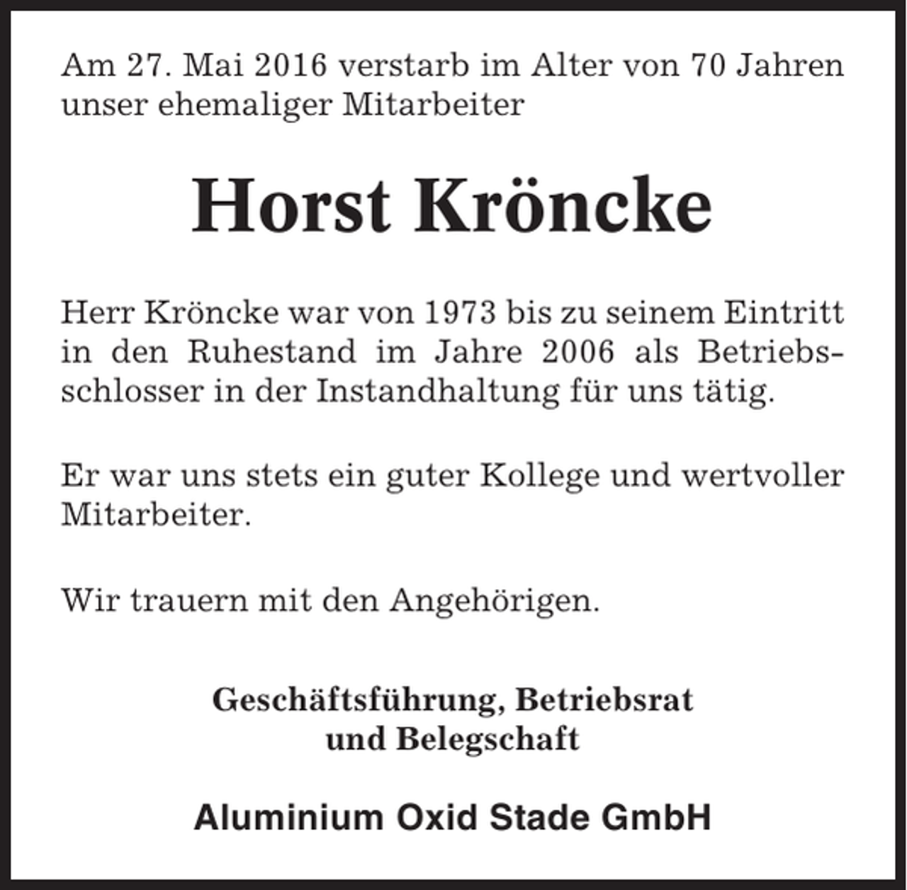 <p>Am 27. Mai 2016 verstarb im Alter von 70 Jahren<br />unser ehemaliger Mitarbeiter</p><p>Horst Kröncke<br />Herr Kröncke war von 1973 bis zu seinem Eintritt<br />in den Ruhestand im Jahre 2006 als Betriebsschlosser in der Instandhaltung für uns tätig.<br />Er war uns stets ein guter Kollege und wertvoller<br />Mitarbeiter.<br />Wir trauern mit den Angehörigen.<br />Geschäftsführung, Betriebsrat<br />und Belegschaft</p><p>Aluminium Oxid Stade GmbH</p>