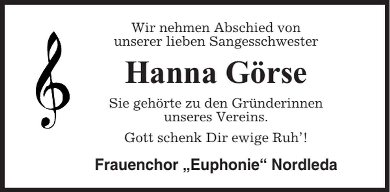 <p>Wir nehmen Abschied von<br />unserer lieben Sangesschwester</p><p>Hanna Görse<br />Sie gehörte zu den Gründerinnen<br />unseres Vereins.<br />Gott schenk Dir ewige Ruh’!</p><p>Frauenchor „Euphonie“ Nordleda</p>