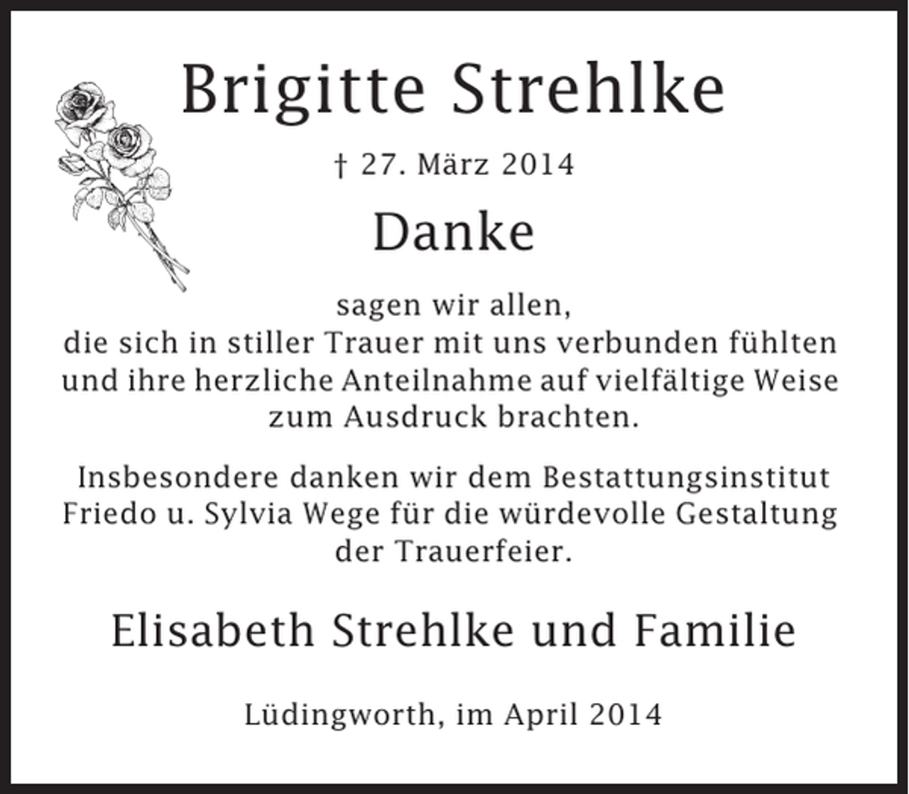 <p>Brigitte Strehlke<br />† 27. März 2014</p><p>Danke<br />sagen wir allen,<br />die sich in stiller Trauer mit uns verbunden fühlten<br />und ihre herzliche Anteilnahme auf vielfältige Weise<br />zum Ausdruck brachten.<br />Insbesondere danken wir dem Bestattungsinstitut<br />Friedo u. Sylvia Wege für die würdevolle Gestaltung<br />der Trauerfeier.</p><p>Elisabeth Strehlke und Familie<br />Lüdingworth, im April 2014</p>