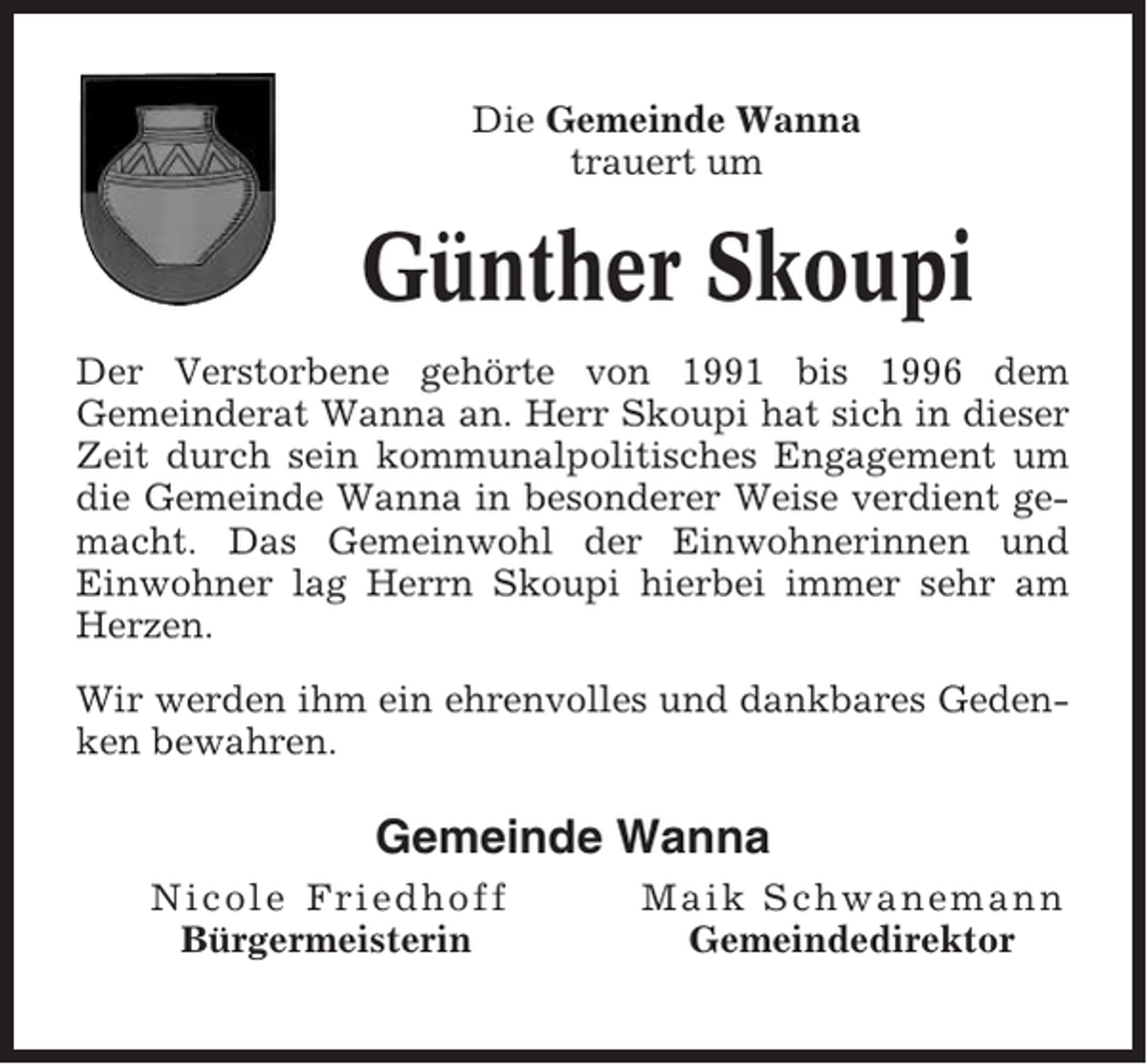 <p>Die Gemeinde Wanna<br />trauert um</p><p>Günther Skoupi<br />Der Verstorbene gehörte von 1991 bis 1996 dem<br />Gemeinderat Wanna an. Herr Skoupi hat sich in dieser<br />Zeit durch sein kommunalpolitisches Engagement um<br />die Gemeinde Wanna in besonderer Weise verdient gemacht. Das Gemeinwohl der Einwohnerinnen und<br />Einwohner lag Herrn Skoupi hierbei immer sehr am<br />Herzen.<br />Wir werden ihm ein ehrenvolles und dankbares Gedenken bewahren.</p><p>Gemeinde Wanna<br />Nicole Friedhoff<br />Bürgermeisterin</p><p>Maik Schwanemann<br />Gemeindedirektor</p>