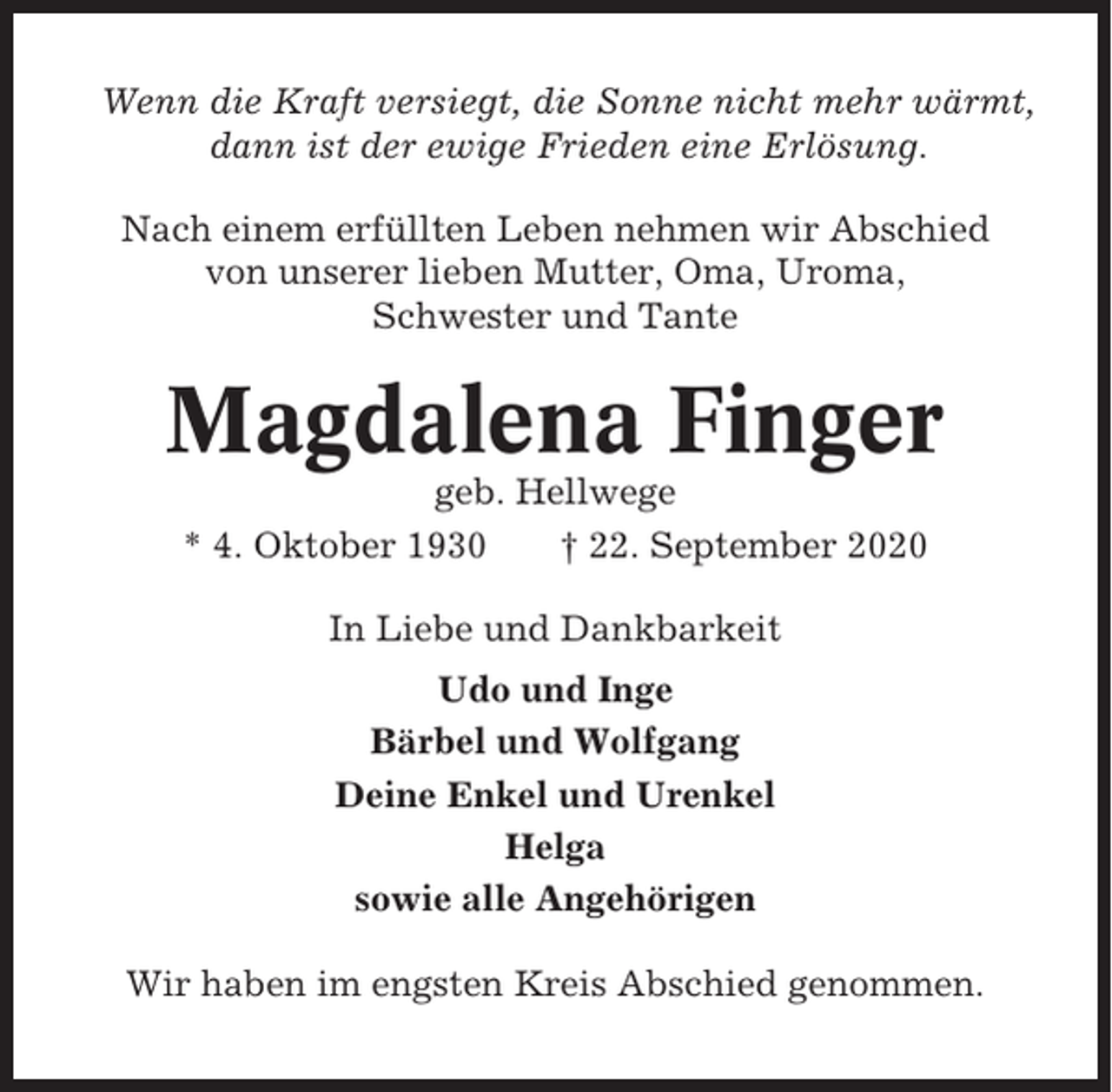 <p>Wenn die Kraft versiegt, die Sonne nicht mehr wärmt,<br />dann ist der ewige Frieden eine Erlösung.<br />Nach einem erfüllten Leben nehmen wir Abschied<br />von unserer lieben Mutter, Oma, Uroma,<br />Schwester und Tante</p><p>Magdalena Finger<br />geb. Hellwege<br />* 4. Oktober 1930<br />† 22. September 2020<br />In Liebe und Dankbarkeit<br />Udo und Inge<br />Bärbel und Wolfgang<br />Deine Enkel und Urenkel<br />Helga<br />sowie alle Angehörigen<br />Wir haben im engsten Kreis Abschied genommen.</p>