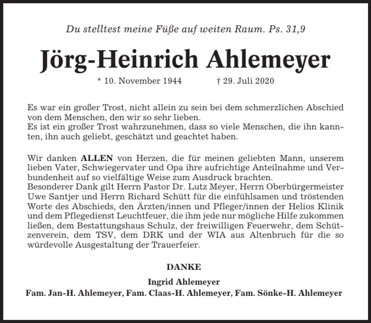 <p>Du stelltest meine Füße auf weiten Raum. Ps. 31,9</p><p>Jörg-Heinrich Ahlemeyer<br />* 10. November 1944</p><p>† 29. Juli 2020</p><p>Es war ein großer Trost, nicht allein zu sein bei dem schmerzlichen Abschied<br />von dem Menschen, den wir so sehr lieben.<br />Es ist ein großer Trost wahrzunehmen, dass so viele Menschen, die ihn kannten, ihn auch geliebt, geschätzt und geachtet haben.<br />Wir danken ALLEN von Herzen, die für meinen geliebten Mann, unserem<br />lieben Vater, Schwiegervater und Opa ihre aufrichtige Anteilnahme und Verbundenheit auf so vielfältige Weise zum Ausdruck brachten.<br />Besonderer Dank gilt Herrn Pastor Dr. Lutz Meyer, Herrn Oberbürgermeister<br />Uwe Santjer und Herrn Richard Schütt für die einfühlsamen und tröstenden<br />Worte des Abschieds, den Ärzten/innen und Pfleger/innen der Helios Klinik<br />und dem Pflegedienst Leuchtfeuer, die ihm jede nur mögliche Hilfe zukommen<br />ließen, dem Bestattungshaus Schulz, der freiwilligen Feuerwehr, dem Schützenverein, dem TSV, dem DRK und der WIA aus Altenbruch für die so<br />würdevolle Ausgestaltung der Trauerfeier.<br />DANKE<br />Ingrid Ahlemeyer<br />Fam. Jan-H. Ahlemeyer, Fam. Claas-H. Ahlemeyer, Fam. Sönke-H. Ahlemeyer</p>