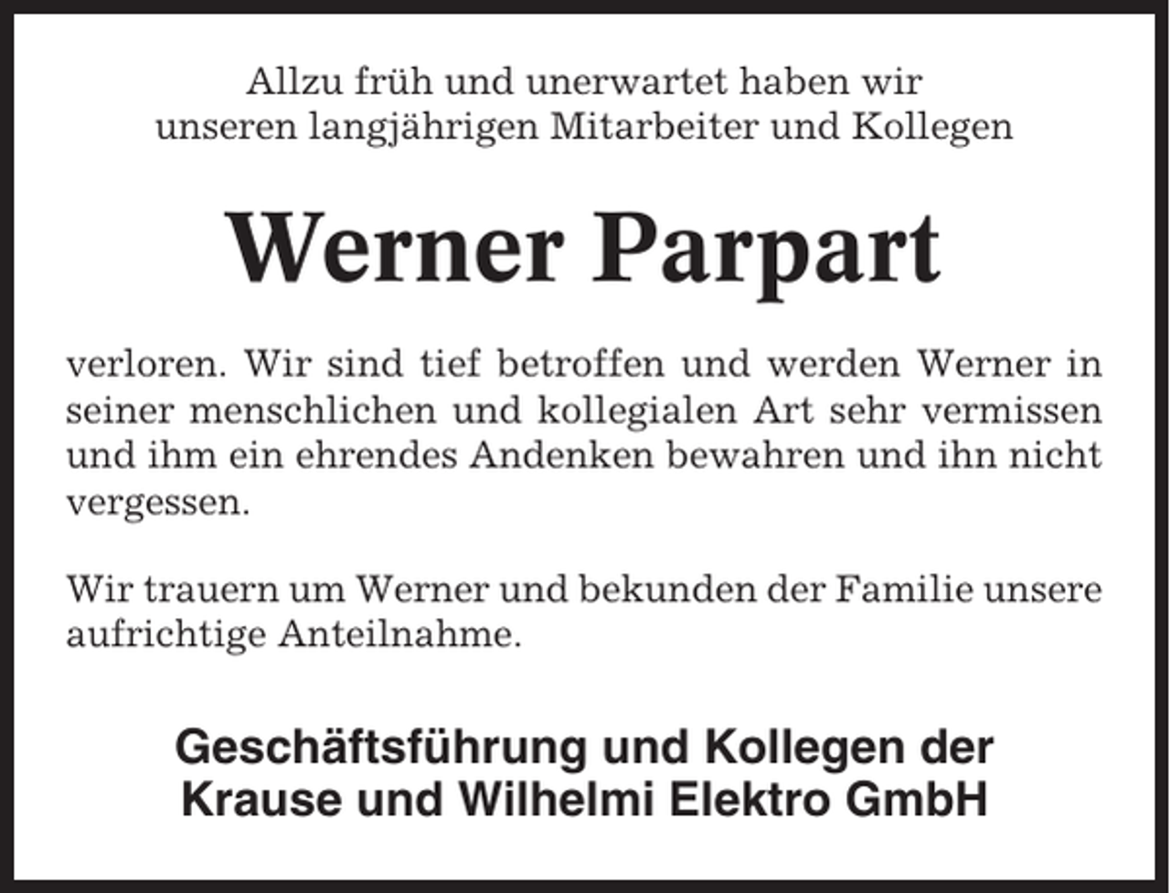 <p>Allzu früh und unerwartet haben wir<br />unseren langjährigen Mitarbeiter und Kollegen</p><p>Werner Parpart<br />verloren. Wir sind tief betroffen und werden Werner in<br />seiner menschlichen und kollegialen Art sehr vermissen<br />und ihm ein ehrendes Andenken bewahren und ihn nicht<br />vergessen.<br />Wir trauern um Werner und bekunden der Familie unsere<br />aufrichtige Anteilnahme.</p><p>Geschäftsführung und Kollegen der<br />Krause und Wilhelmi Elektro GmbH</p>