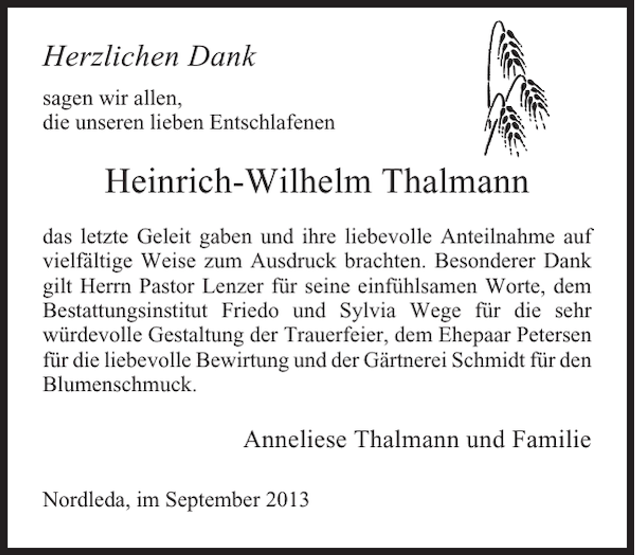 <p>Herzlichen Dank<br />sagen wir allen,<br />die unseren lieben Entschlafenen</p><p>Heinrich-Wilhelm Thalmann<br />das letzte Geleit gaben und ihre liebevolle Anteilnahme auf<br />vielfältige Weise zum Ausdruck brachten. Besonderer Dank<br />gilt Herrn Pastor Lenzer für seine einfühlsamen Worte, dem<br />Bestattungsinstitut Friedo und Sylvia Wege für die sehr<br />würdevolle Gestaltung der Trauerfeier, dem Ehepaar Petersen<br />für die liebevolle Bewirtung und der Gärtnerei Schmidt für den<br />Blumenschmuck.</p><p>Anneliese Thalmann und Familie<br />Nordleda, im September 2013</p>