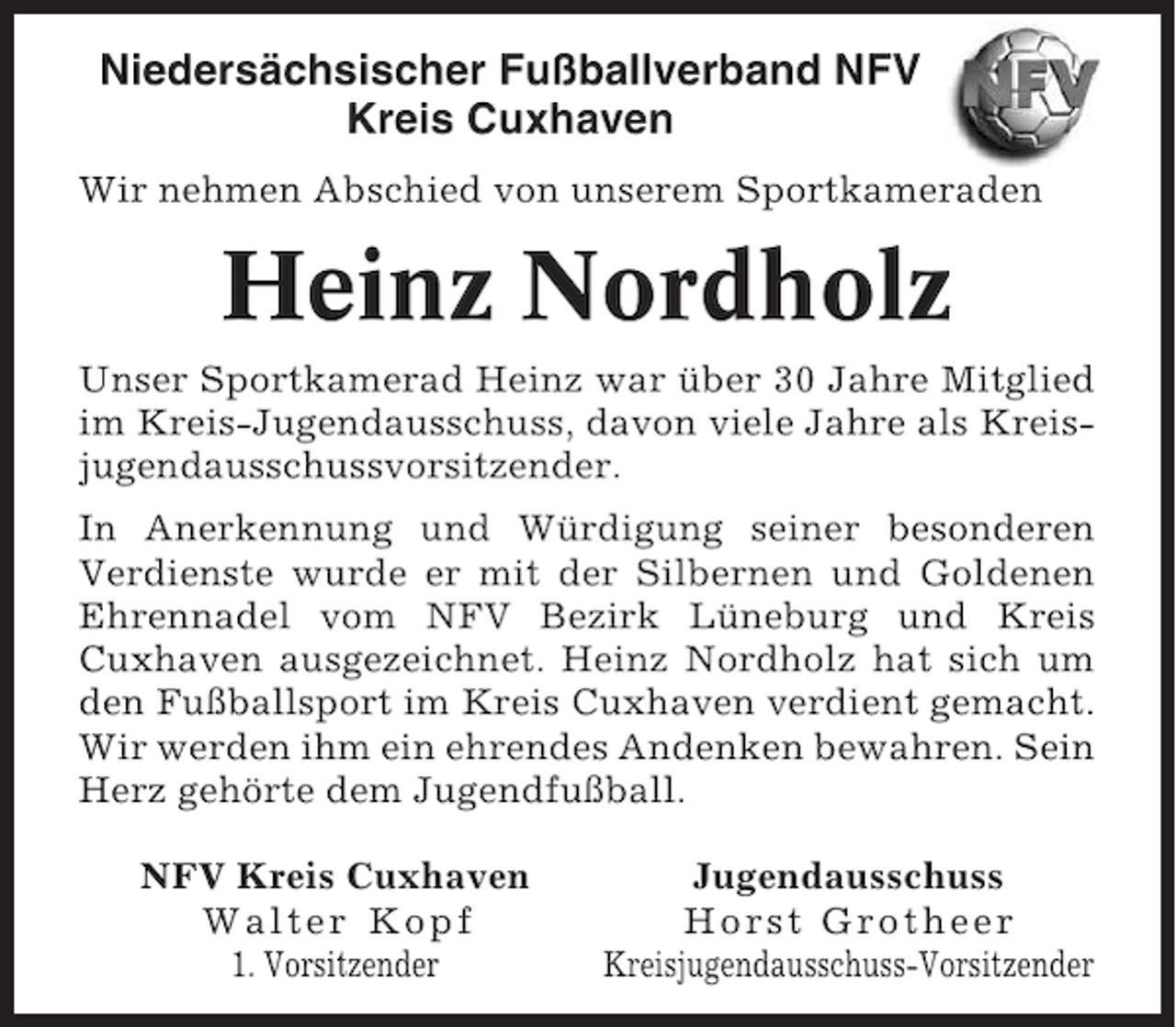 <p>Niedersächsischer Fußballverband NFV<br />Kreis Cuxhaven<br />Wir nehmen Abschied von unserem Sportkameraden</p><p>Heinz Nordholz<br />Unser Sportkamerad Heinz war über 30 Jahre Mitglied<br />im Kreis-Jugendausschuss, davon viele Jahre als Kreisjugendausschussvorsitzender.<br />In Anerkennung und Würdigung seiner besonderen<br />Verdienste wurde er mit der Silbernen und Goldenen<br />Ehrennadel vom NFV Bezirk Lüneburg und Kreis<br />Cuxhaven ausgezeichnet. Heinz Nordholz hat sich um<br />den Fußballsport im Kreis Cuxhaven verdient gemacht.<br />Wir werden ihm ein ehrendes Andenken bewahren. Sein<br />Herz gehörte dem Jugendfußball.<br />NFV Kreis Cuxhaven<br />Walter Kopf<br />1. Vorsitzender</p><p>Jugendausschuss<br />Horst Grotheer<br />Kreisjugendausschuss-Vorsitzender</p>