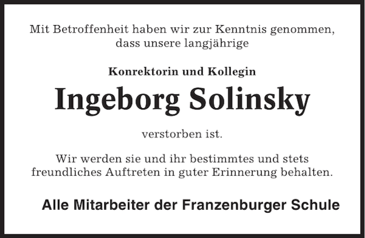 <p>Mit Betroffenheit haben wir zur Kenntnis genommen,<br />dass unsere langjährige<br />Konrektorin und Kollegin</p><p>Ingeborg Solinsky<br />verstorben ist.<br />Wir werden sie und ihr bestimmtes und stets<br />freundliches Auftreten in guter Erinnerung behalten.</p><p>Alle Mitarbeiter der Franzenburger Schule</p>