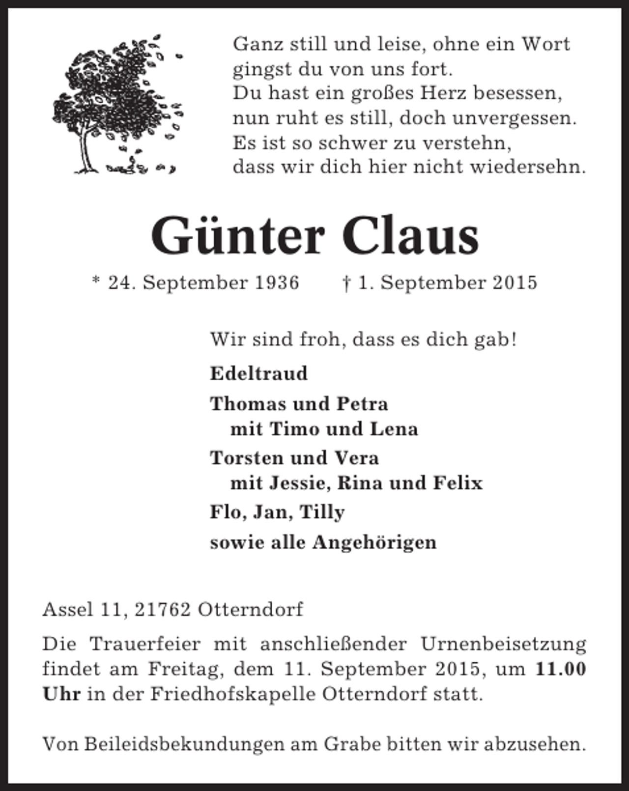 <p>Ganz still und leise, ohne ein Wort<br />gingst du von uns fort.<br />Du hast ein großes Herz besessen,<br />nun ruht es still, doch unvergessen.<br />Es ist so schwer zu verstehn,<br />dass wir dich hier nicht wiedersehn.</p>
<p>Günter Claus<br />* 24. September 1936</p>
<p>† 1. September 2015</p>
<p>Wir sind froh, dass es dich gab!<br />Edeltraud<br />Thomas und Petra<br />mit Timo und Lena<br />Torsten und Vera<br />mit Jessie, Rina und Felix<br />Flo, Jan, Tilly<br />sowie alle Angehörigen<br />Assel 11, 21762 Otterndorf<br />Die Trauerfeier mit anschließender Urnenbeisetzung<br />findet am Freitag, dem 11. September 2015, um 11.00<br />Uhr in der Friedhofskapelle Otterndorf statt.<br />Von Beileidsbekundungen am Grabe bitten wir abzusehen.</p>
