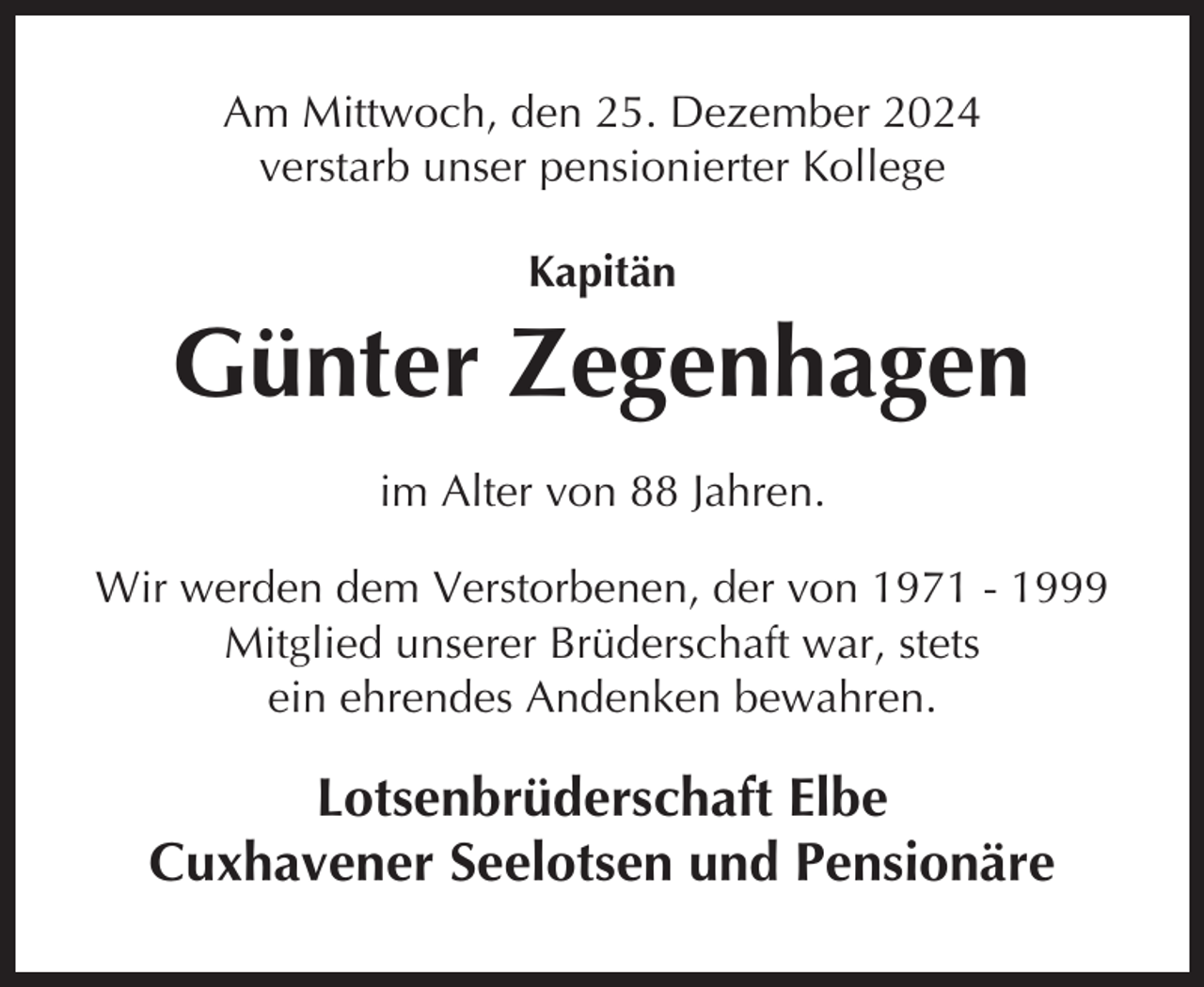 <p>Am Mittwoch, den 25. Dezember 2024<br />verstarb unser pensionierter Kollege<br />Kapitän</p><p>Günter Zegenhagen<br />im Alter von 88 Jahren.<br />Wir werden dem Verstorbenen, der von 1971 - 1999<br />Mitglied unserer Brüderschaft war, stets<br />ein ehrendes Andenken bewahren.</p><p>Lotsenbrüderschaft Elbe<br />Cuxhavener Seelotsen und Pensionäre</p>