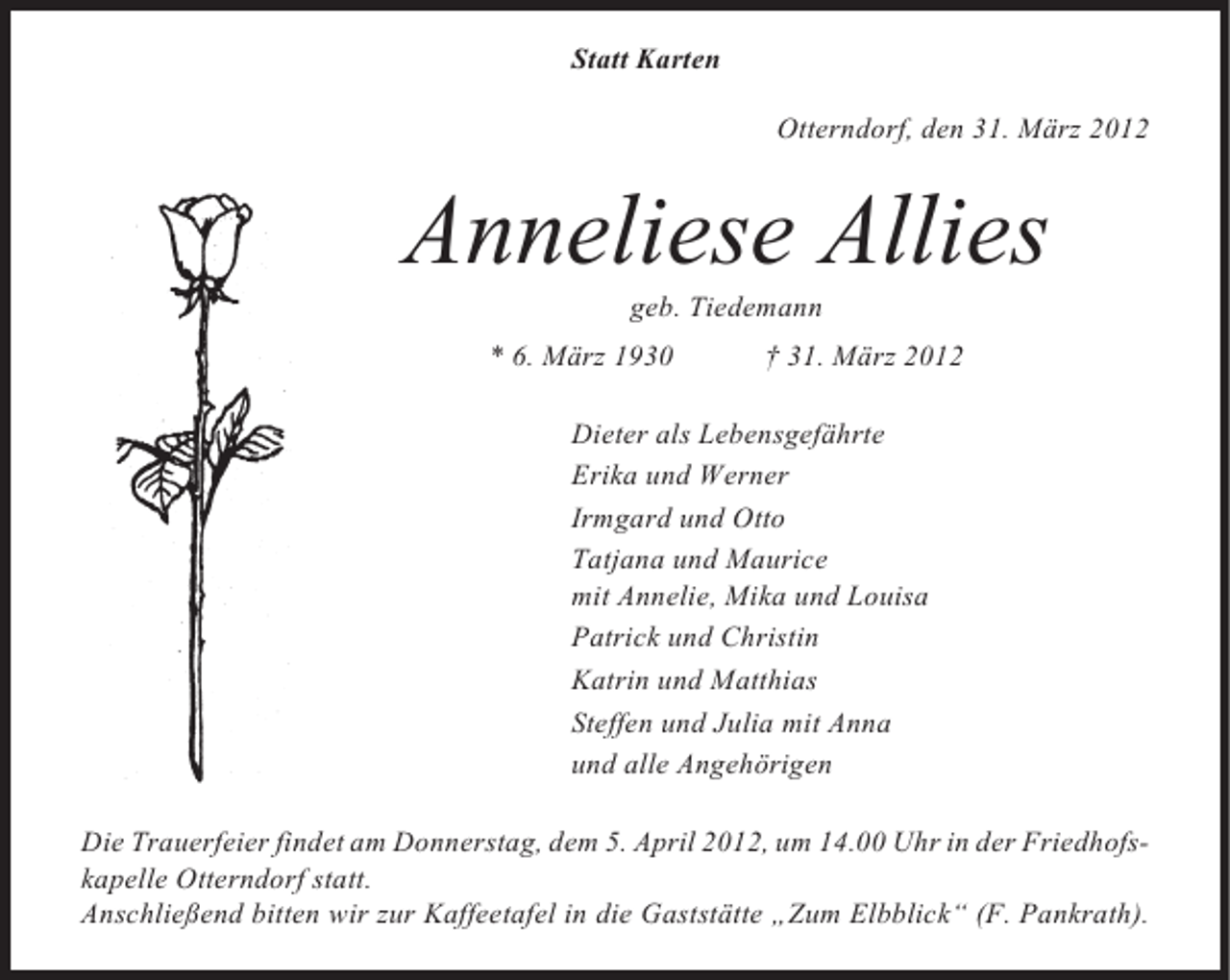 <p>Statt Karten<br />Otterndorf, den 31. März 2012</p><p>Anneliese Allies<br />geb. Tiedemann<br />* 6. März 1930</p><p>† 31. März 2012</p><p>Dieter als Lebensgefährte<br />Erika und Werner<br />Irmgard und Otto<br />Tatjana und Maurice<br />mit Annelie, Mika und Louisa<br />Patrick und Christin<br />Katrin und Matthias<br />Steffen und Julia mit Anna<br />und alle Angehörigen<br />Die Trauerfeier findet am Donnerstag, dem 5. April 2012, um 14.00 Uhr in der Friedhofskapelle Otterndorf statt.<br />Anschließend bitten wir zur Kaffeetafel in die Gaststätte „Zum Elbblick“ (F. Pankrath).</p>