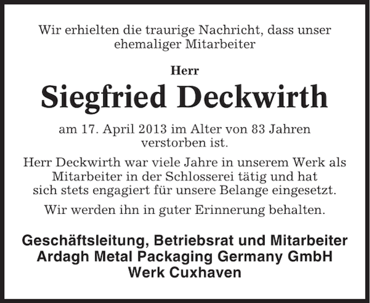 <p>Wir erhielten die traurige Nachricht, dass unser<br />ehemaliger Mitarbeiter<br />Herr</p><p>Siegfried Deckwirth<br />am 17. April 2013 im Alter von 83 Jahren<br />verstorben ist.<br />Herr Deckwirth war viele Jahre in unserem Werk als<br />Mitarbeiter in der Schlosserei tätig und hat<br />sich stets engagiert für unsere Belange eingesetzt.<br />Wir werden ihn in guter Erinnerung behalten.</p><p>Geschäftsleitung, Betriebsrat und Mitarbeiter<br />Ardagh Metal Packaging Germany GmbH<br />Werk Cuxhaven</p>