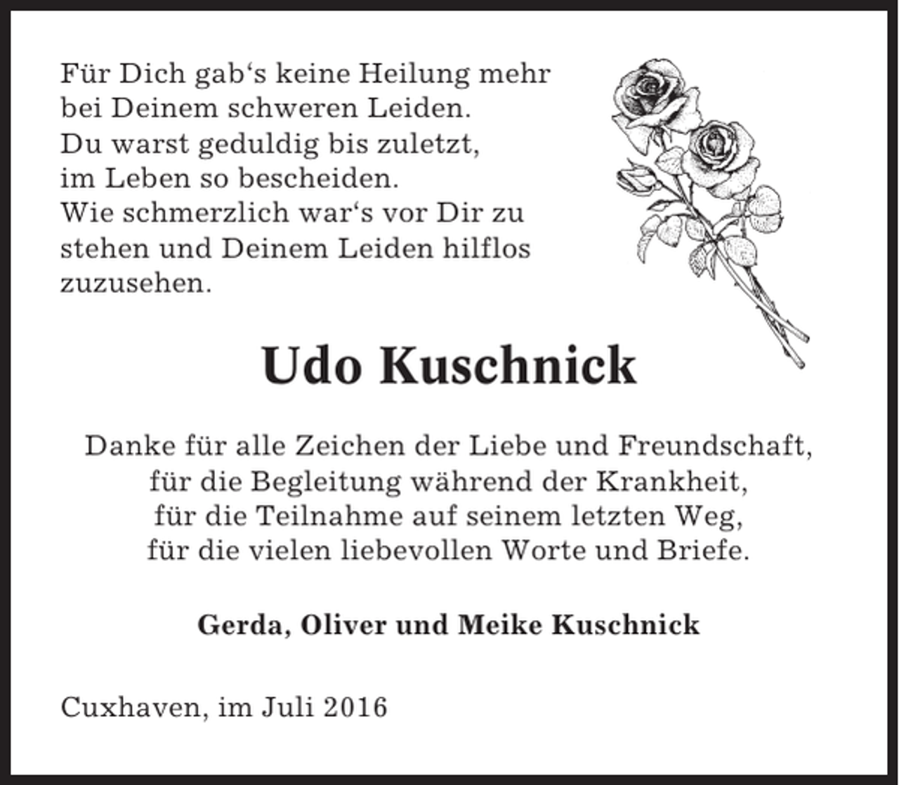 <p>Für Dich gab‘s keine Heilung mehr<br />bei Deinem schweren Leiden.<br />Du warst geduldig bis zuletzt,<br />im Leben so bescheiden.<br />Wie schmerzlich war‘s vor Dir zu<br />stehen und Deinem Leiden hilflos<br />zuzusehen.</p><p>Udo Kuschnick<br />Danke für alle Zeichen der Liebe und Freundschaft,<br />für die Begleitung während der Krankheit,<br />für die Teilnahme auf seinem letzten Weg,<br />für die vielen liebevollen Worte und Briefe.<br />Gerda, Oliver und Meike Kuschnick<br />Cuxhaven, im Juli 2016</p>