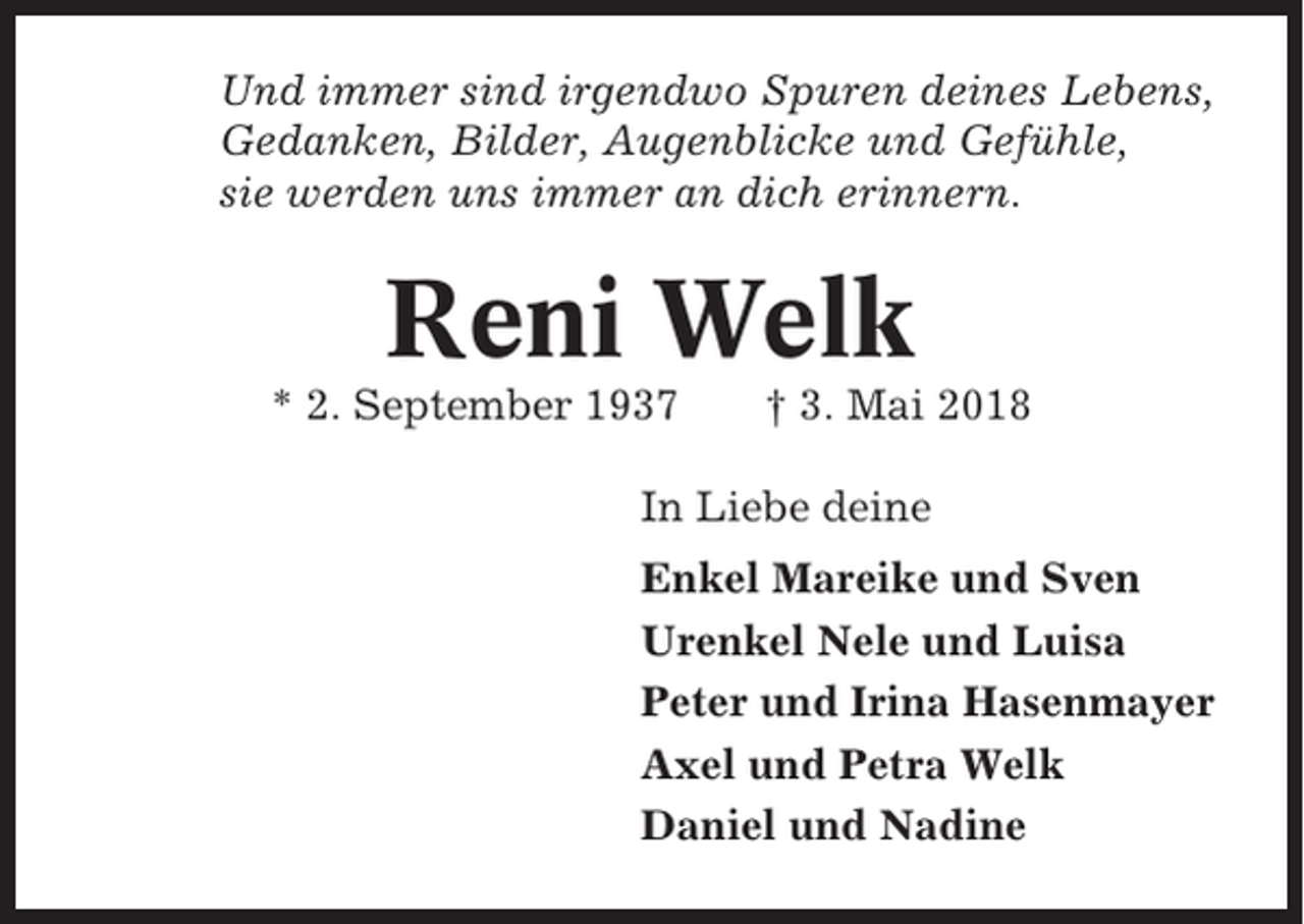 <p>Und immer sind irgendwo Spuren deines Lebens,<br />Gedanken, Bilder, Augenblicke und Gefühle,<br />sie werden uns immer an dich erinnern.</p><p>Reni Welk<br />* 2. September 1937</p><p>† 3. Mai 2018</p><p>In Liebe deine<br />Enkel Mareike und Sven<br />Urenkel Nele und Luisa<br />Peter und Irina Hasenmayer<br />Axel und Petra Welk<br />Daniel und Nadine</p>