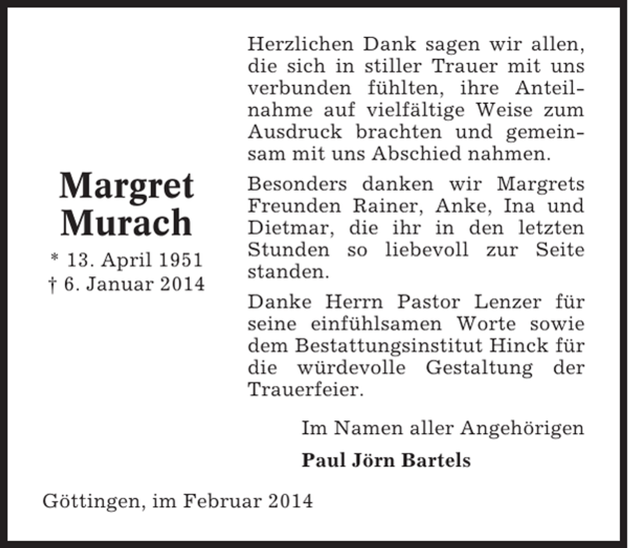 <p>Margret<br />Murach<br />* 13. April 1951<br />† 6. Januar 2014</p><p>Herzlichen Dank sagen wir allen,<br />die sich in stiller Trauer mit uns<br />verbunden fühlten, ihre Anteilnahme auf vielfältige Weise zum<br />Ausdruck brachten und gemeinsam mit uns Abschied nahmen.<br />Besonders danken wir Margrets<br />Freunden Rainer, Anke, Ina und<br />Dietmar, die ihr in den letzten<br />Stunden so liebevoll zur Seite<br />standen.<br />Danke Herrn Pastor Lenzer für<br />seine einfühlsamen Worte sowie<br />dem Bestattungsinstitut Hinck für<br />die würdevolle Gestaltung der<br />Trauerfeier.<br />Im Namen aller Angehörigen<br />Paul Jörn Bartels</p><p>Göttingen, im Februar 2014</p>