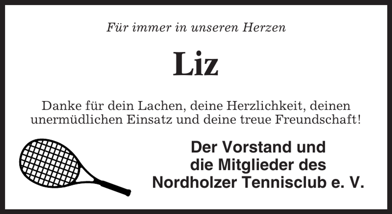<p>Für immer in unseren Herzen</p><p>Liz<br />Danke für dein Lachen, deine Herzlichkeit, deinen<br />unermüdlichen Einsatz und deine treue Freundschaft!</p><p>Der Vorstand und<br />die Mitglieder des<br />Nordholzer Tennisclub e. V.</p>