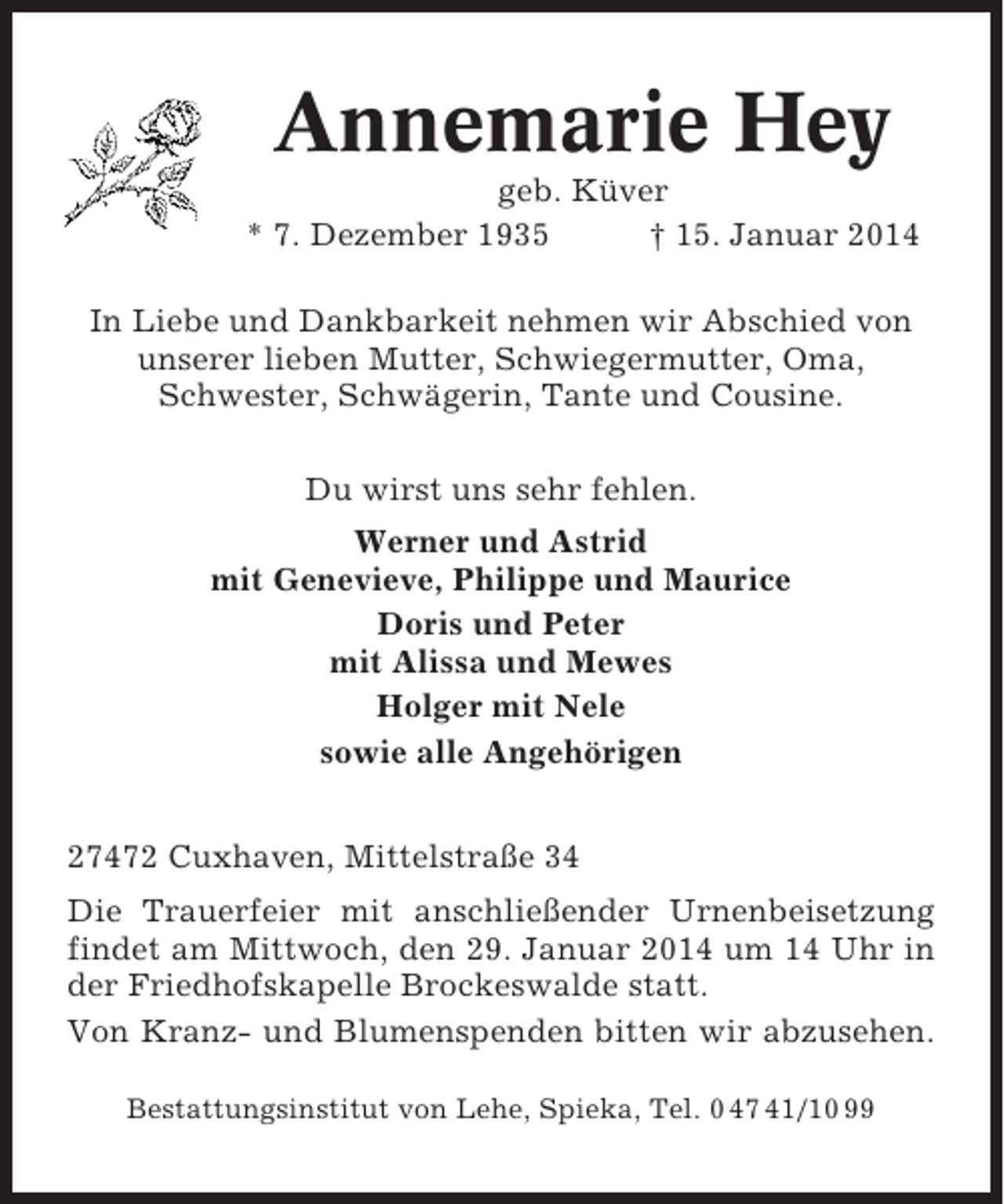 <p>Annemarie Hey<br />geb. Küver<br />* 7. Dezember 1935<br />† 15. Januar 2014<br />In Liebe und Dankbarkeit nehmen wir Abschied von<br />unserer lieben Mutter, Schwiegermutter, Oma,<br />Schwester, Schwägerin, Tante und Cousine.<br />Du wirst uns sehr fehlen.<br />Werner und Astrid<br />mit Genevieve, Philippe und Maurice<br />Doris und Peter<br />mit Alissa und Mewes<br />Holger mit Nele<br />sowie alle Angehörigen<br />27472 Cuxhaven, Mittelstraße 34<br />Die Trauerfeier mit anschließender Urnenbeisetzung<br />findet am Mittwoch, den 29. Januar 2014 um 14 Uhr in<br />der Friedhofskapelle Brockeswalde statt.<br />Von Kranz- und Blumenspenden bitten wir abzusehen.<br />Bestattungsinstitut von Lehe, Spieka, Tel. 0 47 41/10 99</p>