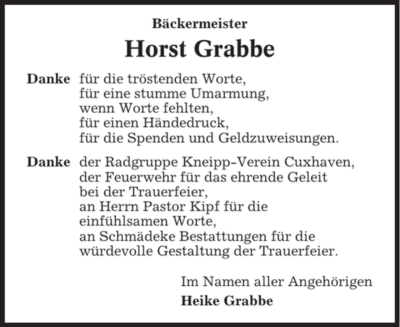 <p>Bäckermeister</p><p>Horst Grabbe<br />Danke für die tröstenden Worte,<br />für eine stumme Umarmung,<br />wenn Worte fehlten,<br />für einen Händedruck,<br />für die Spenden und Geldzuweisungen.<br />Danke der Radgruppe Kneipp-Verein Cuxhaven,<br />der Feuerwehr für das ehrende Geleit<br />bei der Trauerfeier,<br />an Herrn Pastor Kipf für die<br />einfühlsamen Worte,<br />an Schmädeke Bestattungen für die<br />würdevolle Gestaltung der Trauerfeier.<br />Im Namen aller Angehörigen<br />Heike Grabbe</p>