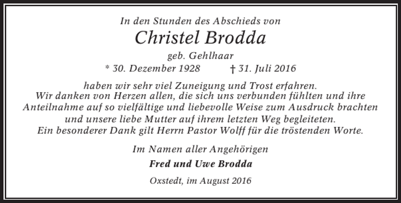 <p>In den Stunden des Abschieds von</p><p>Christel Brodda<br />geb. Gehlhaar<br />* 30. Dezember 1928<br />† 31. Juli 2016<br />haben wir sehr viel Zuneigung und Trost erfahren.<br />Wir danken von Herzen allen, die sich uns verbunden fühlten und ihre<br />Anteilnahme auf so vielfältige und liebevolle Weise zum Ausdruck brachten<br />und unsere liebe Mutter auf ihrem letzten Weg begleiteten.<br />Ein besonderer Dank gilt Herrn Pastor Wolff für die tröstenden Worte.<br />Im Namen aller Angehörigen<br />Fred und Uwe Brodda<br />Oxstedt, im August 2016</p>