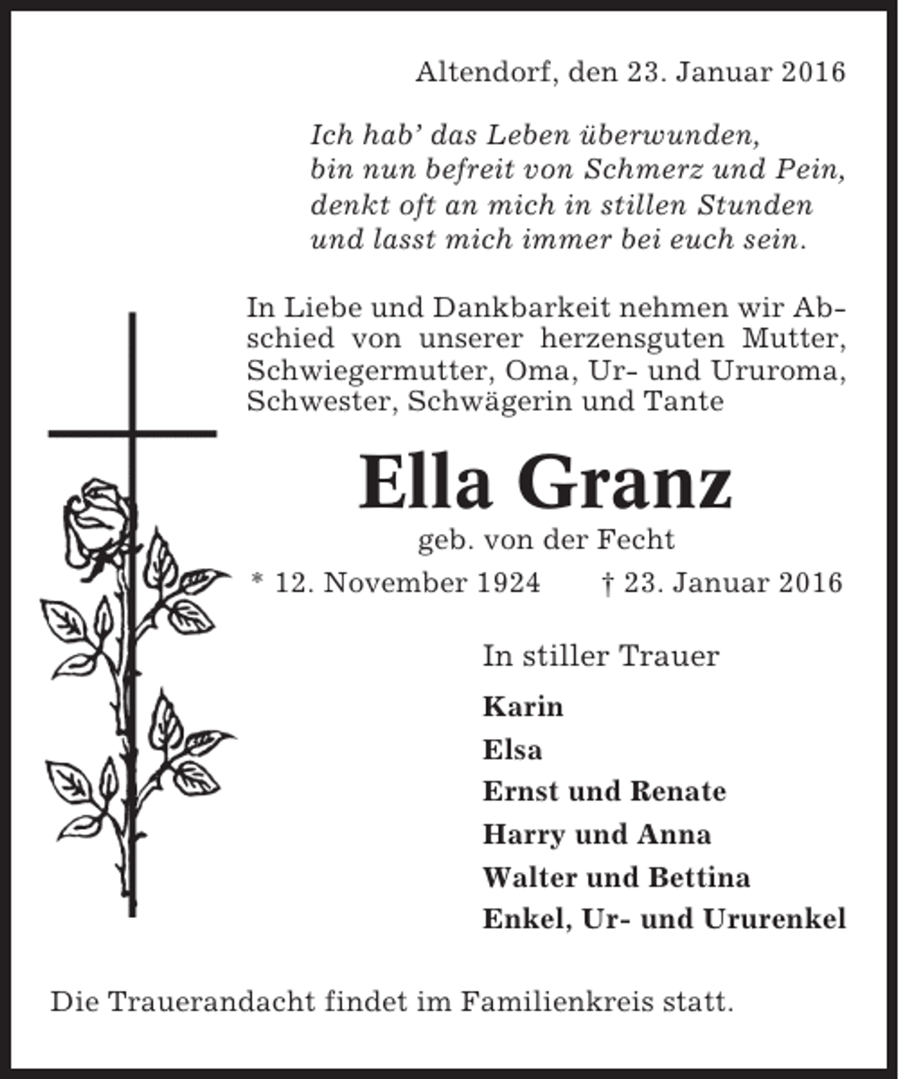 <p>Altendorf, den 23. Januar 2016<br />Ich hab’ das Leben überwunden,<br />bin nun befreit von Schmerz und Pein,<br />denkt oft an mich in stillen Stunden<br />und lasst mich immer bei euch sein.<br />In Liebe und Dankbarkeit nehmen wir Abschied von unserer herzensguten Mutter,<br />Schwiegermutter, Oma, Ur- und Ururoma,<br />Schwester, Schwägerin und Tante</p><p>Ella Granz<br />geb. von der Fecht<br />* 12. November 1924<br />† 23. Januar 2016</p><p>In stiller Trauer<br />Karin<br />Elsa<br />Ernst und Renate<br />Harry und Anna<br />Walter und Bettina<br />Enkel, Ur- und Ururenkel<br />Die Trauerandacht findet im Familienkreis statt.</p>