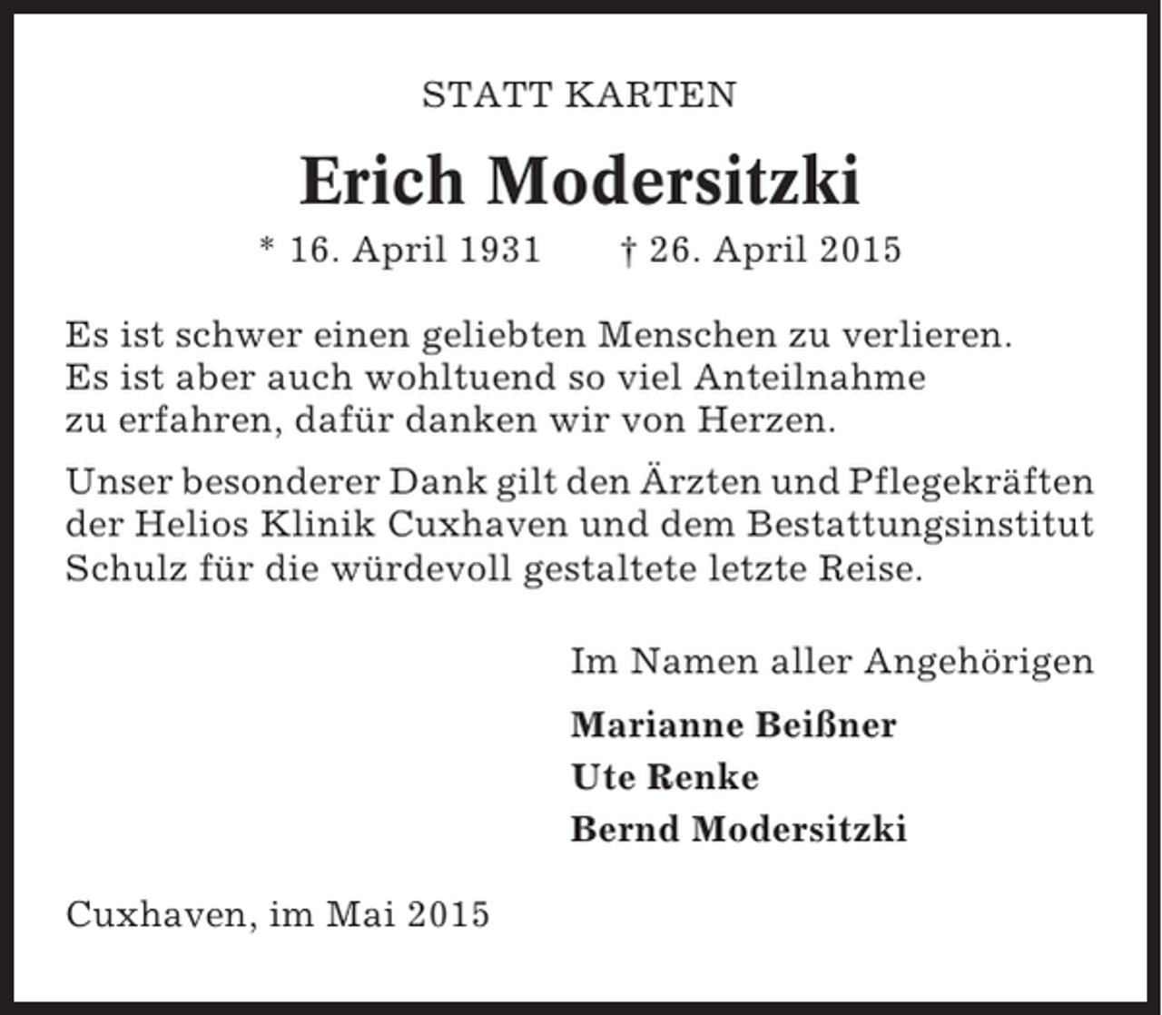 <p>STATT KARTEN</p><p>Erich Modersitzki<br />* 16. April 1931</p><p>† 26. April 2015</p><p>Es ist schwer einen geliebten Menschen zu verlieren.<br />Es ist aber auch wohltuend so viel Anteilnahme<br />zu erfahren, dafür danken wir von Herzen.<br />Unser besonderer Dank gilt den Ärzten und Pflegekräften<br />der Helios Klinik Cuxhaven und dem Bestattungsinstitut<br />Schulz für die würdevoll gestaltete letzte Reise.<br />Im Namen aller Angehörigen<br />Marianne Beißner<br />Ute Renke<br />Bernd Modersitzki<br />Cuxhaven, im Mai 2015</p>