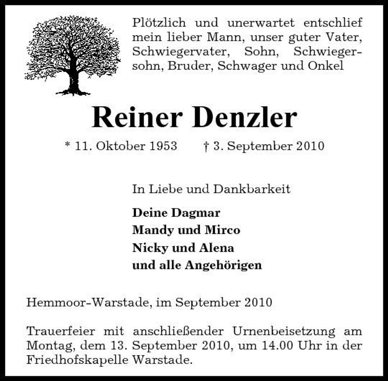<p>Plötzlich und unerwartet entschlief mein lieber Mann, unser guter Vater, Schwiegervater, Sohn, Schwiegersohn, Bruder, Schwager und Onkel</p><p>Reiner Denzler<br />* 11. Oktober 1953 † 3. September 2010 In Liebe und Dankbarkeit Deine Dagmar Mandy und Mirco Nicky und Alena und alle Angehörigen Hemmoor-Warstade, im September 2010 Trauerfeier mit anschließender Urnenbeisetzung am Montag, dem 13. September 2010, um 14.00 Uhr in der Friedhofskapelle Warstade.</p>