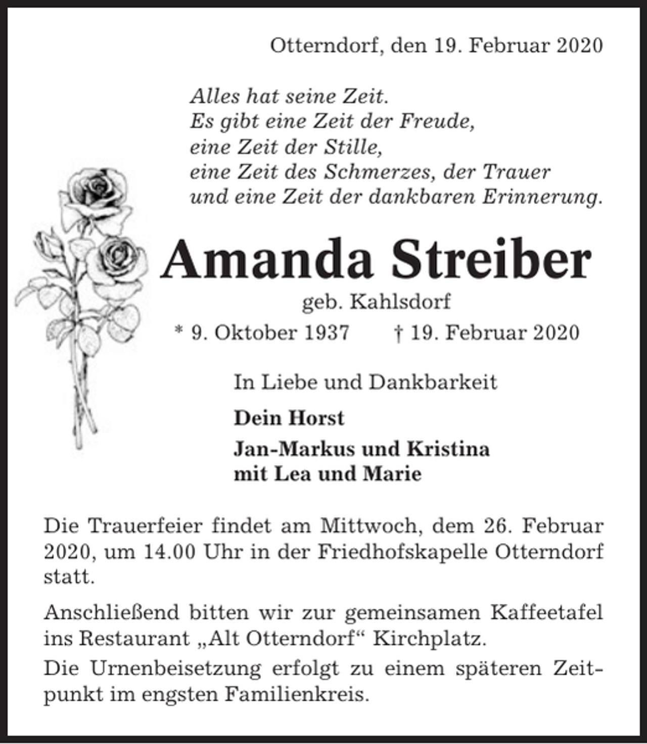 <p>Otterndorf, den 19. Februar 2020<br />Alles hat seine Zeit.<br />Es gibt eine Zeit der Freude,<br />eine Zeit der Stille,<br />eine Zeit des Schmerzes, der Trauer<br />und eine Zeit der dankbaren Erinnerung.</p><p>Amanda Streiber<br />geb. Kahlsdorf<br />* 9. Oktober 1937<br />† 19. Februar 2020<br />In Liebe und Dankbarkeit<br />Dein Horst<br />Jan-Markus und Kristina<br />mit Lea und Marie<br />Die Trauerfeier findet am Mittwoch, dem 26. Februar<br />2020, um 14.00 Uhr in der Friedhofskapelle Otterndorf<br />statt.<br />Anschließend bitten wir zur gemeinsamen Kaffeetafel<br />ins Restaurant „Alt Otterndorf“ Kirchplatz.<br />Die Urnenbeisetzung erfolgt zu einem späteren Zeitpunkt im engsten Familienkreis.</p>