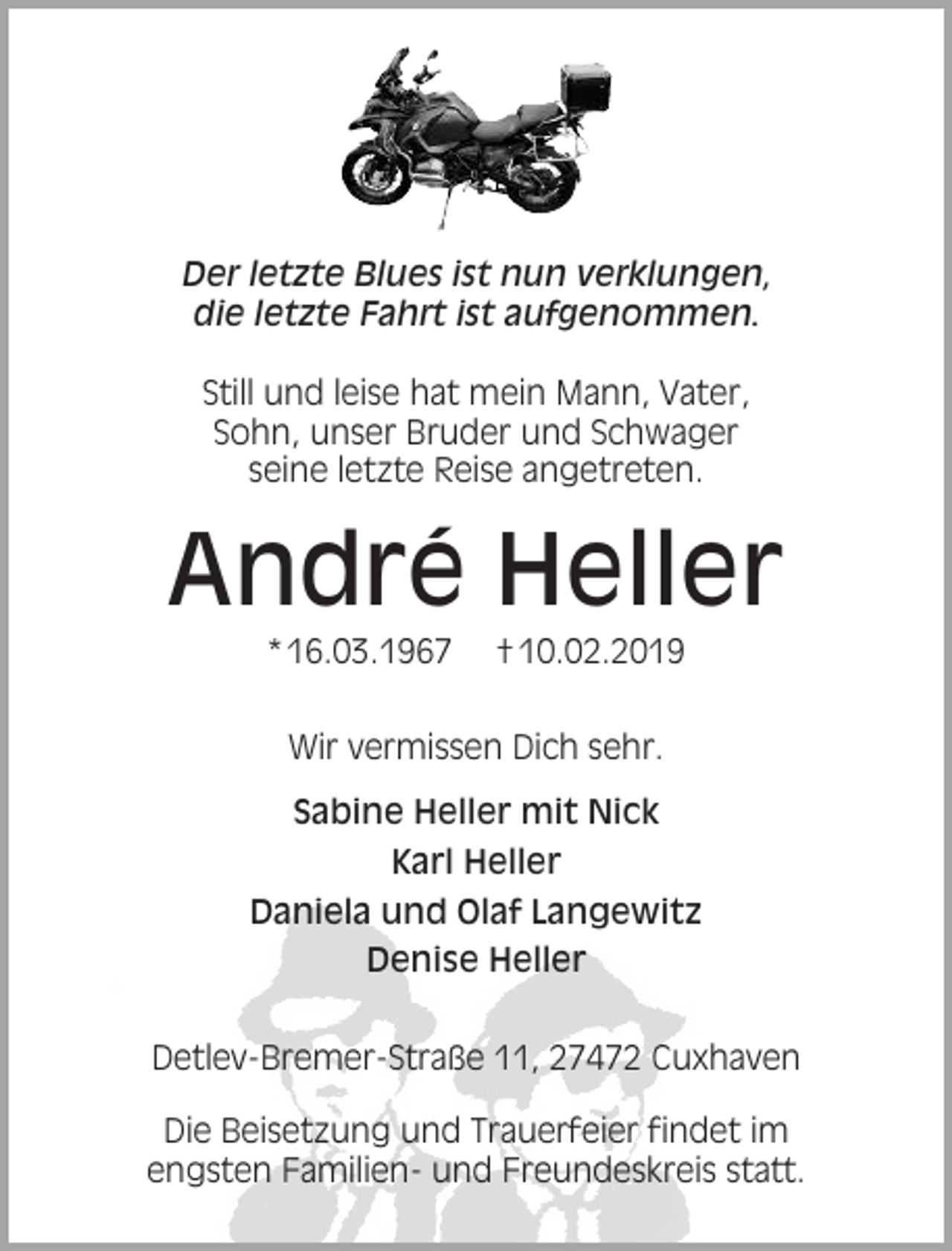 <p>Der letzte Blues ist nun verklungen,<br />die letzte Fahrt ist aufgenommen.<br />Still und leise hat mein Mann, Vater,<br />Sohn, unser Bruder und Schwager<br />seine letzte Reise angetreten.</p><p>André Heller<br />* 16.03.1967</p><p>† 10.02.2019</p><p>Wir vermissen Dich sehr.<br />Sabine Heller mit Nick<br />Karl Heller<br />Daniela und Olaf Langewitz<br />Denise Heller<br />Detlev-Bremer-Straße 11, 27472 Cuxhaven<br />Die Beisetzung und Trauerfeier findet im<br />engsten Familien- und Freundeskreis statt.</p>