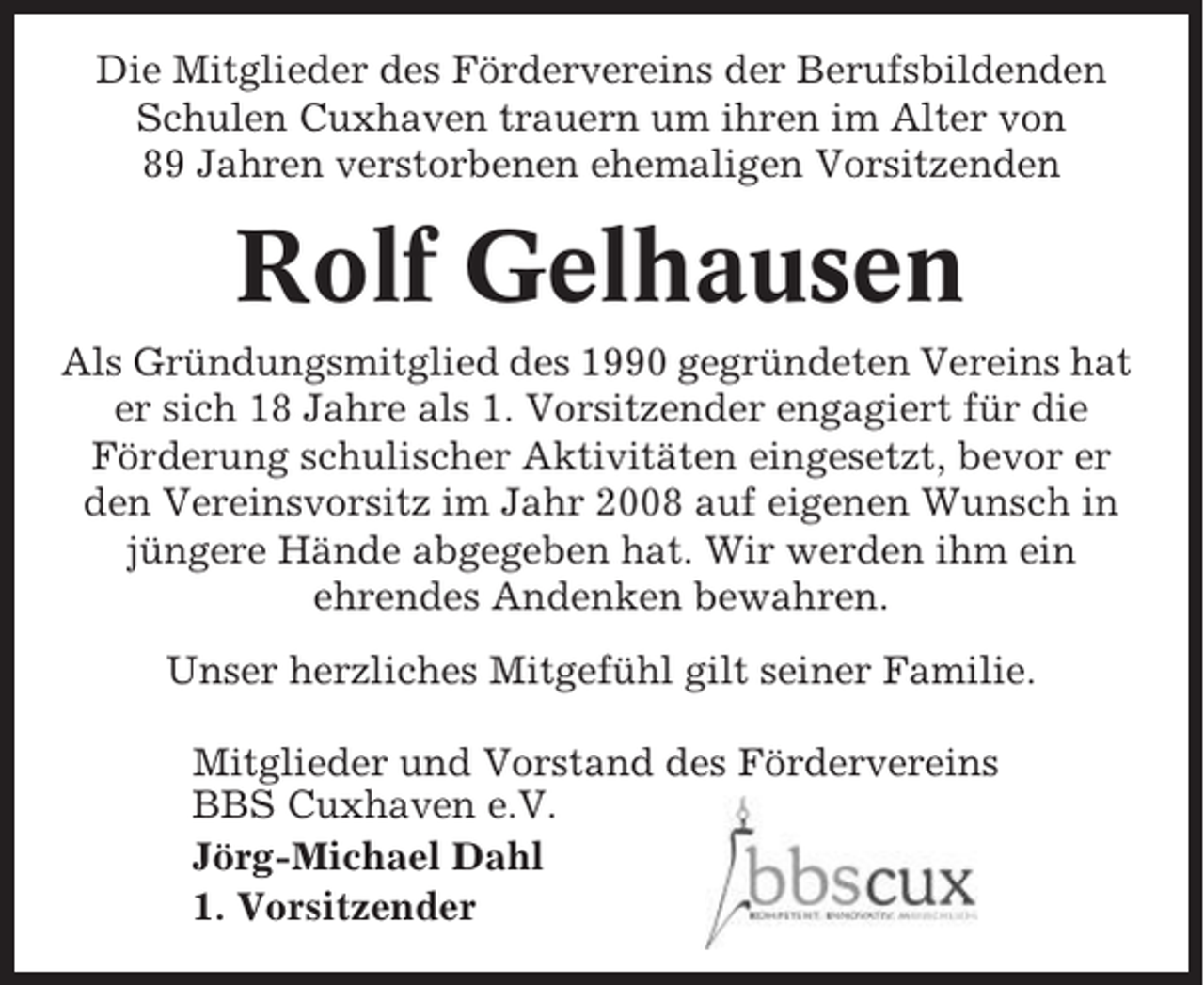 <p>Die Mitglieder des Fördervereins der Berufsbildenden<br />Schulen Cuxhaven trauern um ihren im Alter von<br />89 Jahren verstorbenen ehemaligen Vorsitzenden</p><p>Rolf Gelhausen<br />Als Gründungsmitglied des 1990 gegründeten Vereins hat<br />er sich 18 Jahre als 1. Vorsitzender engagiert für die<br />Förderung schulischer Aktivitäten eingesetzt, bevor er<br />den Vereinsvorsitz im Jahr 2008 auf eigenen Wunsch in<br />jüngere Hände abgegeben hat. Wir werden ihm ein<br />ehrendes Andenken bewahren.<br />Unser herzliches Mitgefühl gilt seiner Familie.<br />Mitglieder und Vorstand des Fördervereins<br />BBS Cuxhaven e.V.<br />Jörg-Michael Dahl<br />1. Vorsitzender</p>