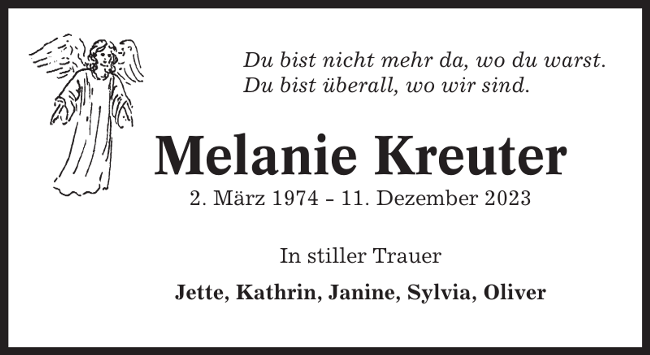 <p>Du bist nicht mehr da, wo du warst.<br />Du bist überall, wo wir sind.</p><p>Melanie Kreuter<br />2. März 1974 - 11. Dezember 2023<br />In stiller Trauer<br />Jette, Kathrin, Janine, Sylvia, Oliver</p>
