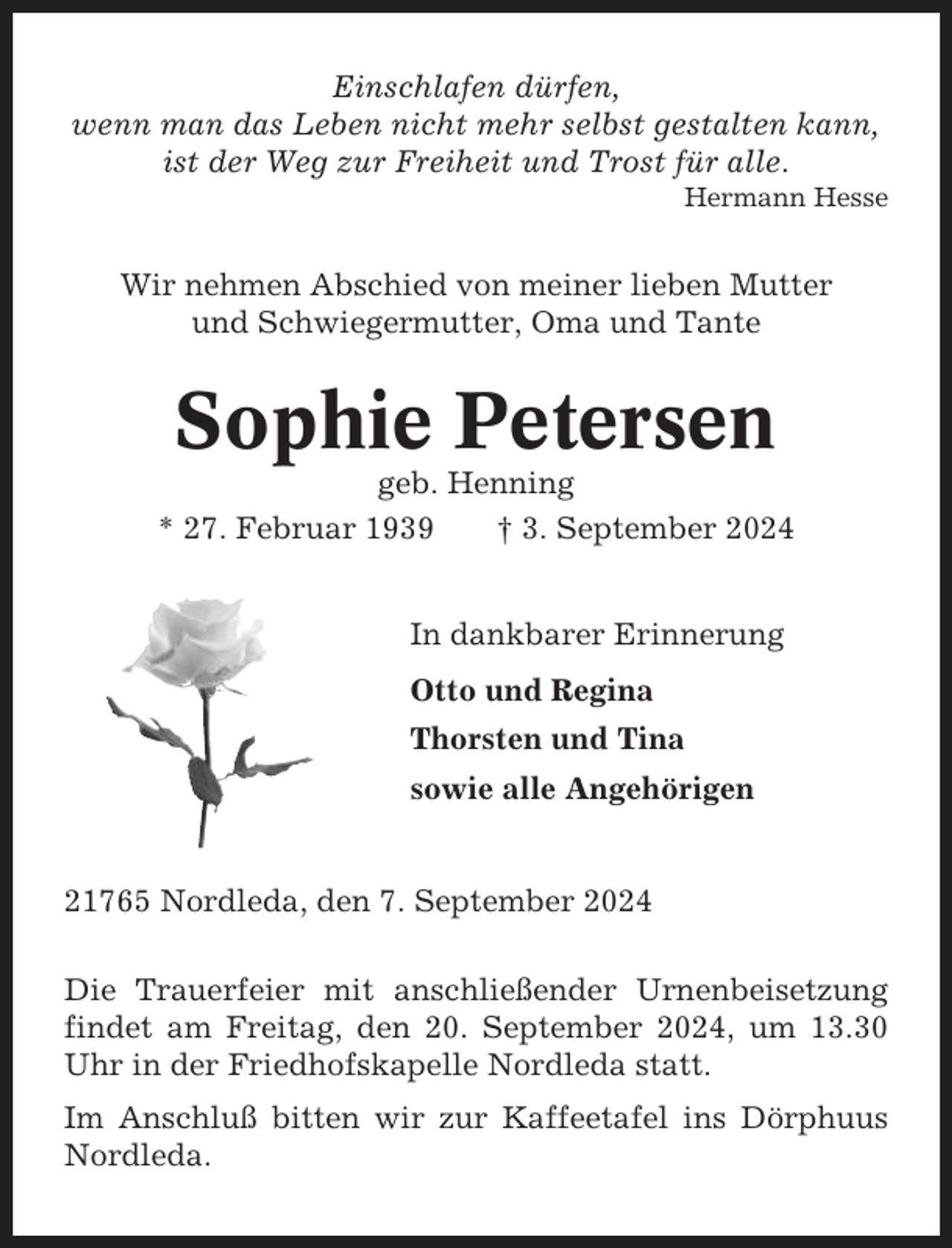<p>Einschlafen dürfen,<br />wenn man das Leben nicht mehr selbst gestalten kann,<br />ist der Weg zur Freiheit und Trost für alle.<br />Hermann Hesse</p><p>Wir nehmen Abschied von meiner lieben Mutter<br />und Schwiegermutter, Oma und Tante</p><p>Sophie Petersen<br />geb. Henning<br />* 27. Februar 1939<br />† 3. September 2024<br />In dankbarer Erinnerung<br />Otto und Regina<br />Thorsten und Tina<br />sowie alle Angehörigen</p><p>21765 Nordleda, den 7. September 2024<br />Die Trauerfeier mit anschließender Urnenbeisetzung<br />findet am Freitag, den 20. September 2024, um 13.30<br />Uhr in der Friedhofskapelle Nordleda statt.<br />Im Anschluß bitten wir zur Kaffeetafel ins Dörphuus<br />Nordleda.</p>