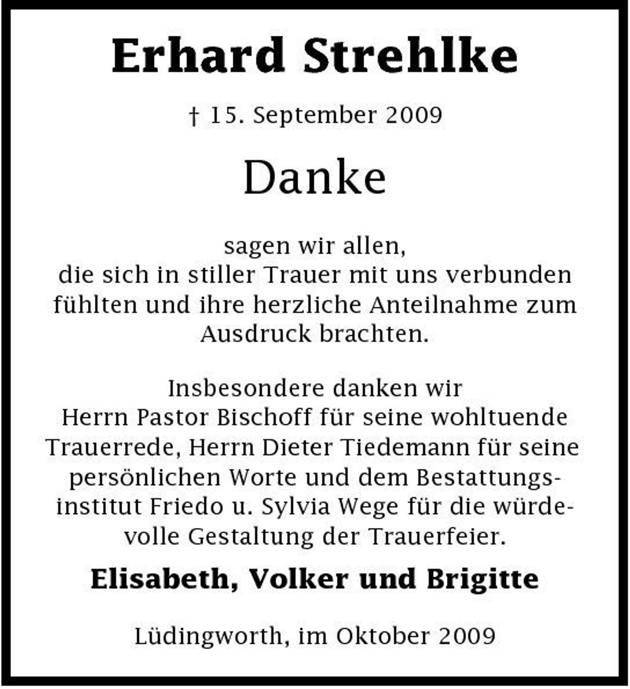 <p>Erhard Strehlke<br />† 15. September 2009</p><p>Danke<br />sagen wir allen, die sich in stiller Trauer mit uns verbunden fühlten und ihre herzliche Anteilnahme zum Ausdruck brachten. Insbesondere danken wir Herrn Pastor Bischoff für seine wohltuende Trauerrede, Herrn Dieter Tiedemann für seine persönlichen Worte und dem Bestattungsinstitut Friedo u. Sylvia Wege für die würdevolle Gestaltung der Trauerfeier.</p><p>Elisabeth, Volker und Brigitte<br />Lüdingworth, im Oktober 2009</p>