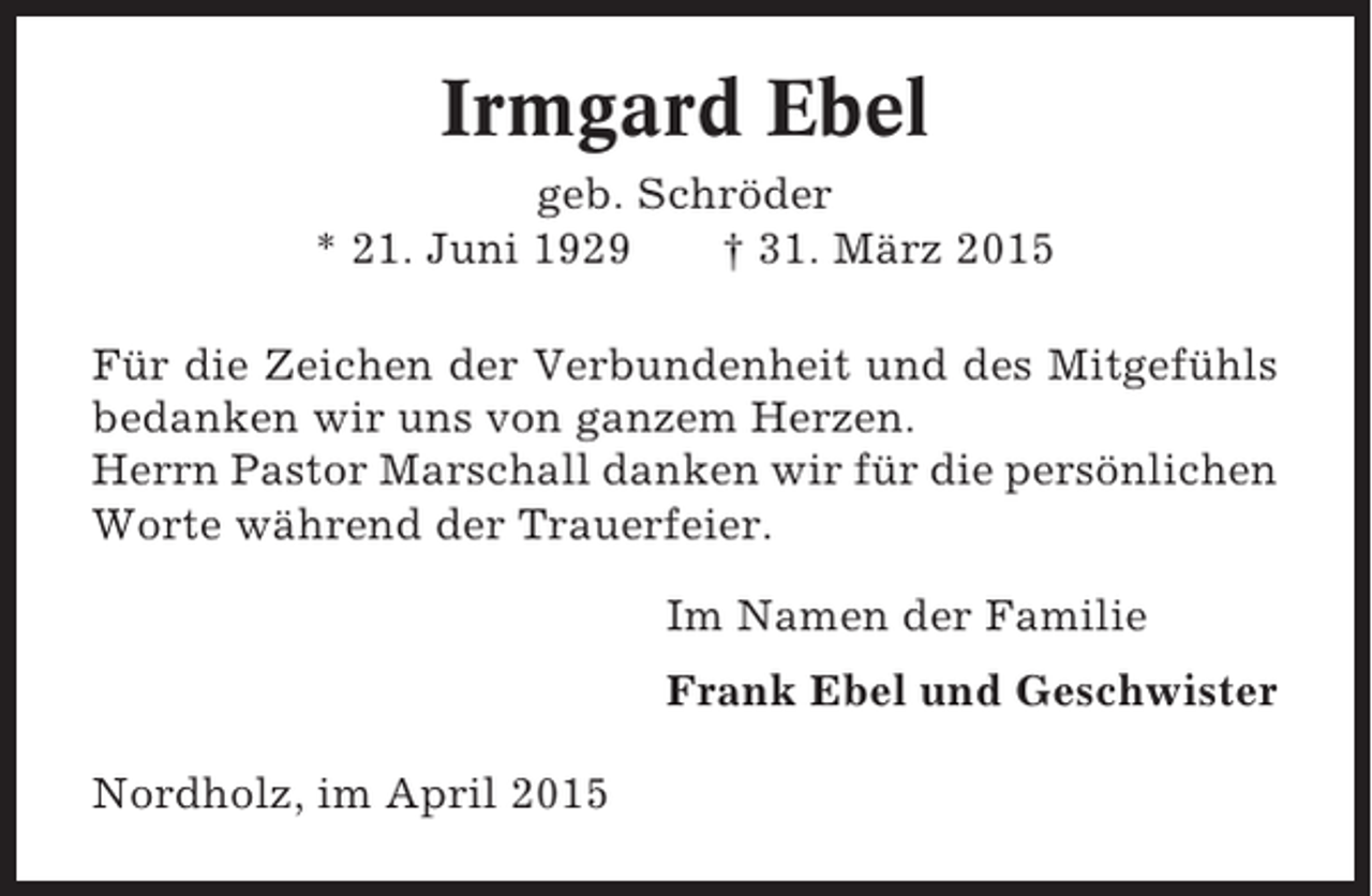 <p>Irmgard Ebel<br />geb. Schröder<br />* 21. Juni 1929<br />† 31. März 2015<br />Für die Zeichen der Verbundenheit und des Mitgefühls<br />bedanken wir uns von ganzem Herzen.<br />Herrn Pastor Marschall danken wir für die persönlichen<br />Worte während der Trauerfeier.<br />Im Namen der Familie<br />Frank Ebel und Geschwister<br />Nordholz, im April 2015</p>