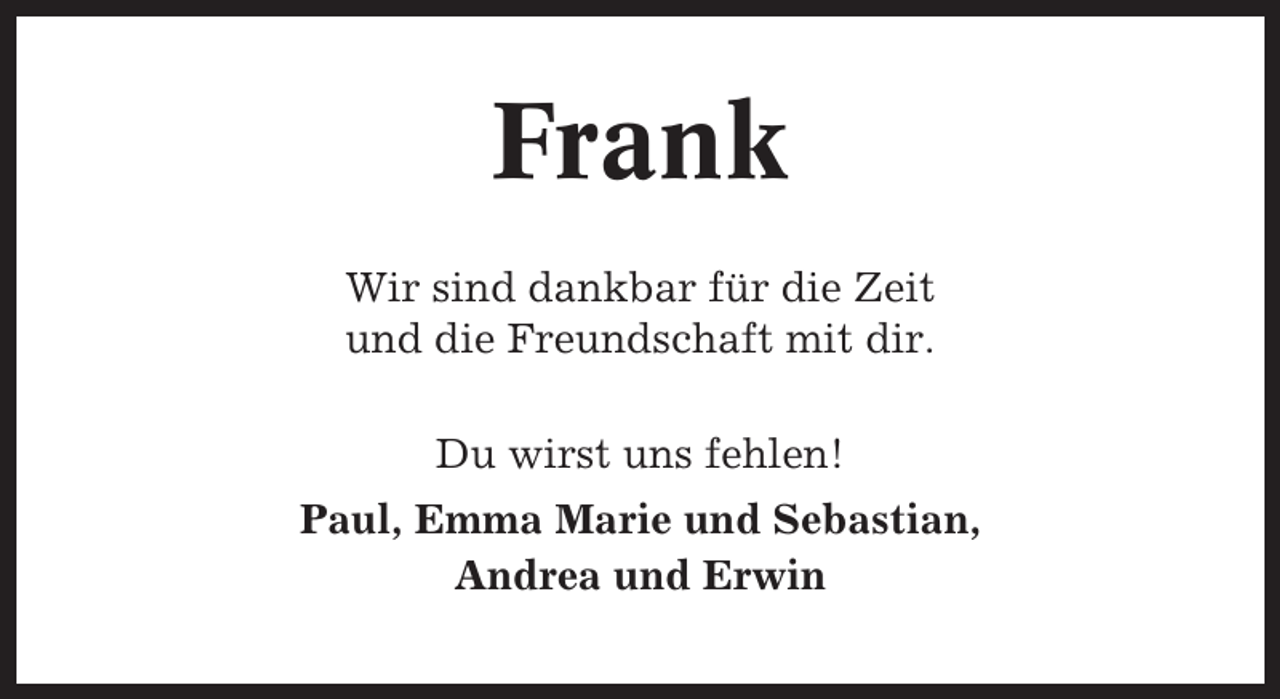 <p>Frank<br />Wir sind dankbar für die Zeit<br />und die Freundschaft mit dir.<br />Du wirst uns fehlen!<br />Paul, Emma Marie und Sebastian,<br />Andrea und Erwin</p>