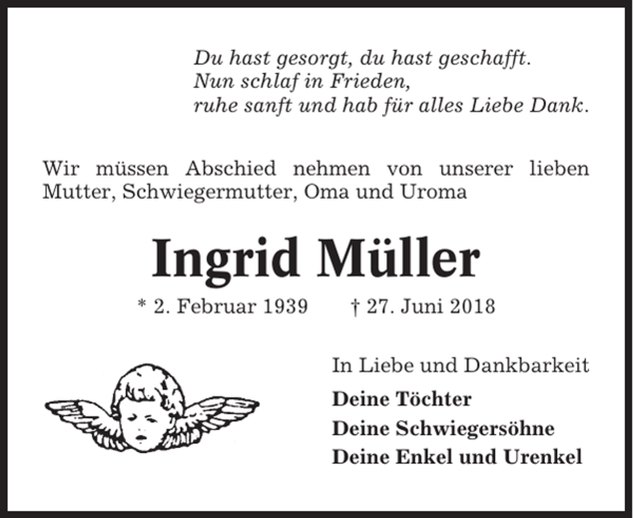 <p>Du hast gesorgt, du hast geschafft.<br />Nun schlaf in Frieden,<br />ruhe sanft und hab für alles Liebe Dank.<br />Wir müssen Abschied nehmen von unserer lieben<br />Mutter, Schwiegermutter, Oma und Uroma</p><p>Ingrid Müller<br />* 2. Februar 1939</p><p>† 27. Juni 2018<br />In Liebe und Dankbarkeit<br />Deine Töchter<br />Deine Schwiegersöhne<br />Deine Enkel und Urenkel</p>