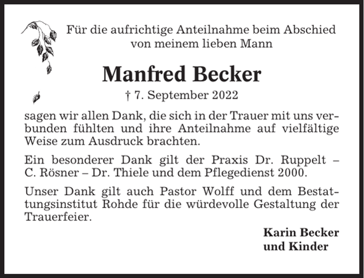 <p>Für die aufrichtige Anteilnahme beim Abschied<br />von meinem lieben Mann</p><p>Manfred Becker<br />† 7. September 2022<br />sagen wir allen Dank, die sich in der Trauer mit uns verbunden fühlten und ihre Anteilnahme auf vielfältige<br />Weise zum Ausdruck brachten.<br />Ein besonderer Dank gilt der Praxis Dr. Ruppelt –<br />C. Rösner – Dr. Thiele und dem Pflegedienst 2000.<br />Unser Dank gilt auch Pastor Wolff und dem Bestattungsinstitut Rohde für die würdevolle Gestaltung der<br />Trauerfeier.<br />Karin Becker<br />und Kinder</p>