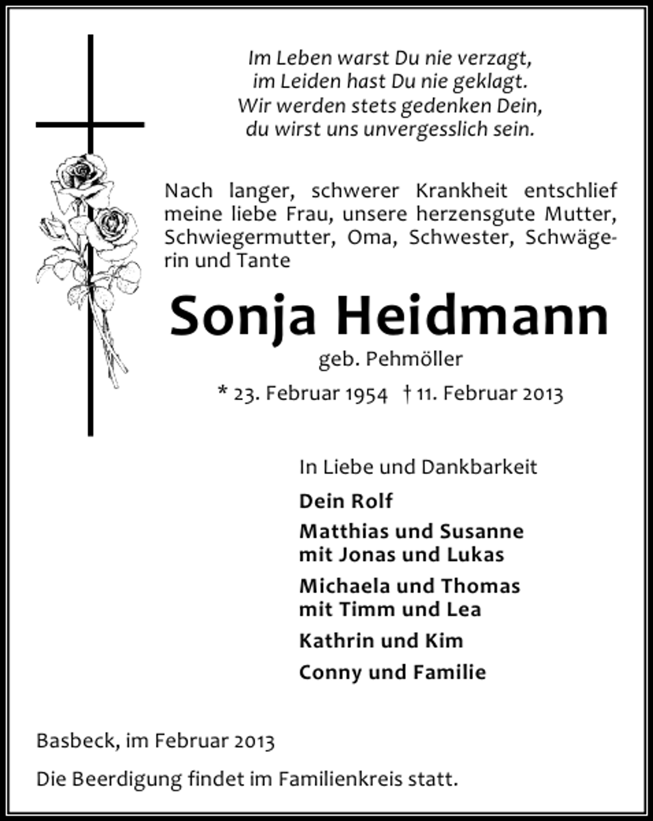 <p>Im Leben warst Du nie verzagt,<br />im Leiden hast Du nie geklagt.<br />Wir werden stets gedenken Dein,<br />du wirst uns unvergesslich sein.<br />Nach langer, schwerer Krankheit entschlief<br />meine liebe Frau, unsere herzensgute Mutter,<br />Schwiegermutter, Oma, Schwester, Schwägerin und Tante</p><p>Sonja Heidmann<br />geb. Pehmöller<br />* 23. Februar 1954 † 11. Februar 2013<br />In Liebe und Dankbarkeit<br />Dein Rolf<br />Matthias und Susanne<br />mit Jonas und Lukas<br />Michaela und Thomas<br />mit Timm und Lea<br />Kathrin und Kim<br />Conny und Familie<br />Basbeck, im Februar 2013<br />Die Beerdigung findet im Familienkreis statt.</p>