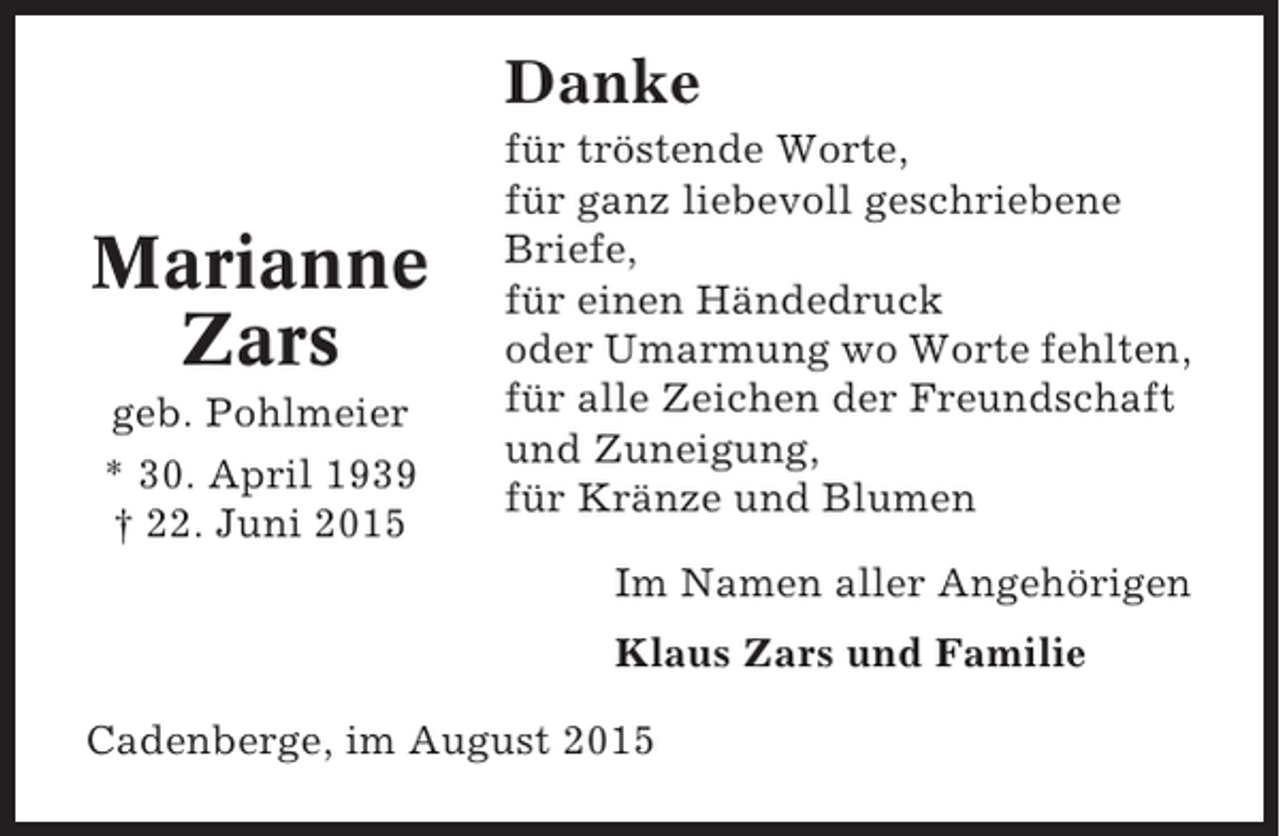 <p>Danke</p><p>Marianne<br />Zars<br />geb. Pohlmeier<br />* 30. April 1939<br />† 22. Juni 2015</p><p>für tröstende Worte,<br />für ganz liebevoll geschriebene<br />Briefe,<br />für einen Händedruck<br />oder Umarmung wo Worte fehlten,<br />für alle Zeichen der Freundschaft<br />und Zuneigung,<br />für Kränze und Blumen<br />Im Namen aller Angehörigen<br />Klaus Zars und Familie</p><p>Cadenberge, im August 2015</p>