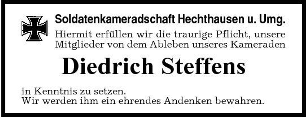 <p>Soldatenkameradschaft Hechthausen u. Umg.<br />Hiermit erfüllen wir die traurige Pflicht, unsere Mitglieder von dem Ableben unseres Kameraden</p><p>Diedrich Steffens<br />in Kenntnis zu setzen. Wir werden ihm ein ehrendes Andenken bewahren.</p>