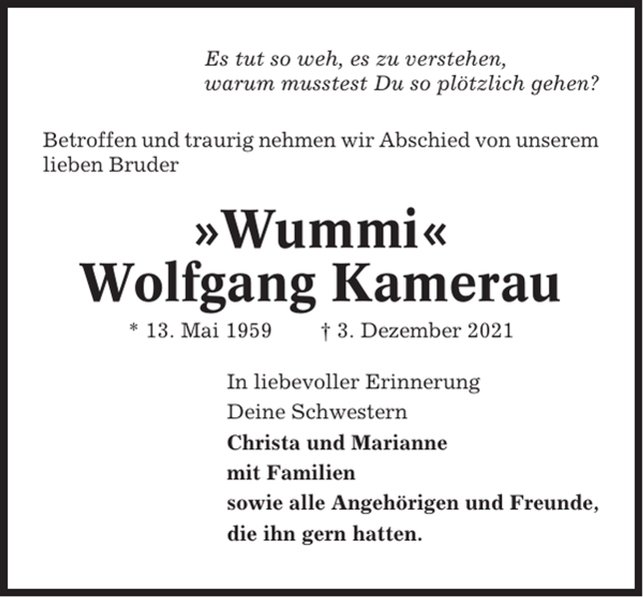 <p>Es tut so weh, es zu verstehen,<br />warum musstest Du so plötzlich gehen?<br />Betroffen und traurig nehmen wir Abschied von unserem<br />lieben Bruder</p><p>»Wummi«<br />Wolfgang Kamerau<br />* 13. Mai 1959</p><p>† 3. Dezember 2021</p><p>In liebevoller Erinnerung<br />Deine Schwestern<br />Christa und Marianne<br />mit Familien<br />sowie alle Angehörigen und Freunde,<br />die ihn gern hatten.</p>