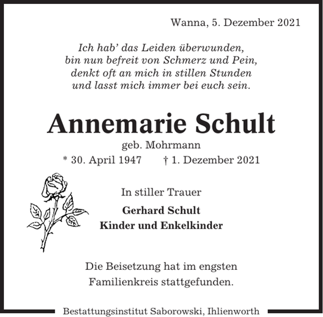 <p>Wanna, 5. Dezember 2021<br />Ich hab’ das Leiden überwunden,<br />bin nun befreit von Schmerz und Pein,<br />denkt oft an mich in stillen Stunden<br />und lasst mich immer bei euch sein.</p><p>Annemarie Schult<br />geb. Mohrmann<br />* 30. April 1947<br />† 1. Dezember 2021<br />In stiller Trauer<br />Gerhard Schult<br />Kinder und Enkelkinder</p><p>Die Beisetzung hat im engsten<br />Familienkreis stattgefunden.<br />Bestattungsinstitut Saborowski, Ihlienworth</p>