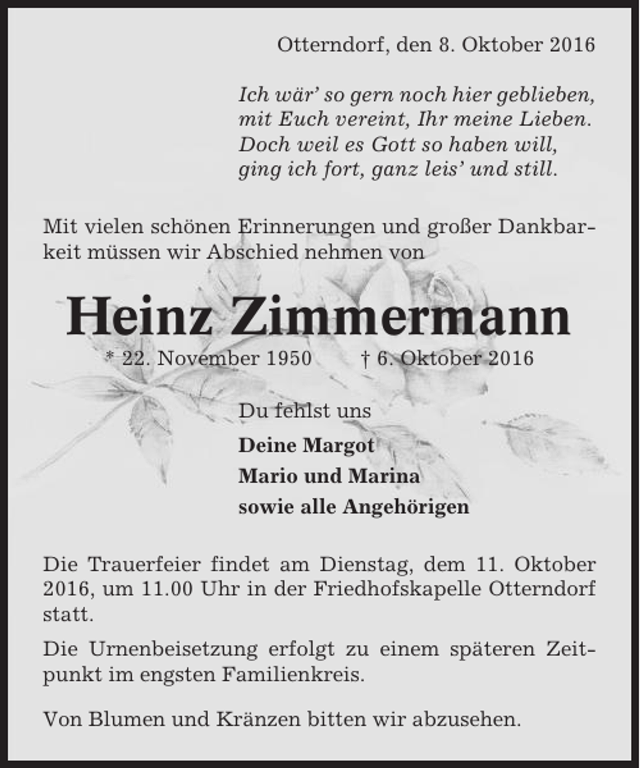 <p>Otterndorf, den 8. Oktober 2016<br />Ich wär’ so gern noch hier geblieben,<br />mit Euch vereint, Ihr meine Lieben.<br />Doch weil es Gott so haben will,<br />ging ich fort, ganz leis’ und still.<br />Mit vielen schönen Erinnerungen und großer Dankbarkeit müssen wir Abschied nehmen von</p><p>Heinz Zimmermann<br />* 22. November 1950</p><p>† 6. Oktober 2016</p><p>Du fehlst uns<br />Deine Margot<br />Mario und Marina<br />sowie alle Angehörigen<br />Die Trauerfeier findet am Dienstag, dem 11. Oktober<br />2016, um 11.00 Uhr in der Friedhofskapelle Otterndorf<br />statt.<br />Die Urnenbeisetzung erfolgt zu einem späteren Zeitpunkt im engsten Familienkreis.<br />Von Blumen und Kränzen bitten wir abzusehen.</p>