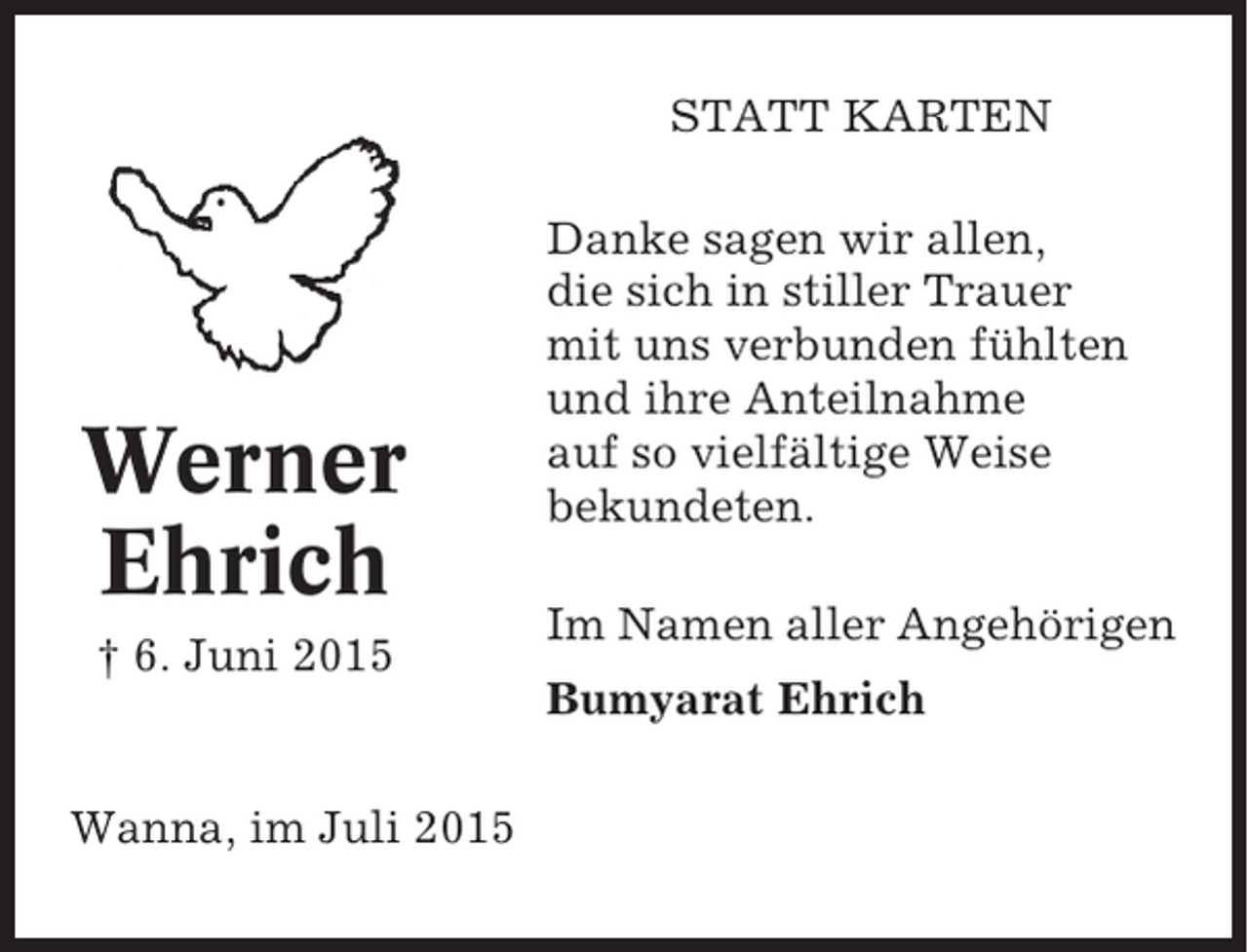 <p>STATT KARTEN</p><p>Werner<br />Ehrich<br />† 6. Juni 2015</p><p>Wanna, im Juli 2015</p><p>Danke sagen wir allen,<br />die sich in stiller Trauer<br />mit uns verbunden fühlten<br />und ihre Anteilnahme<br />auf so vielfältige Weise<br />bekundeten.<br />Im Namen aller Angehörigen<br />Bumyarat Ehrich</p>