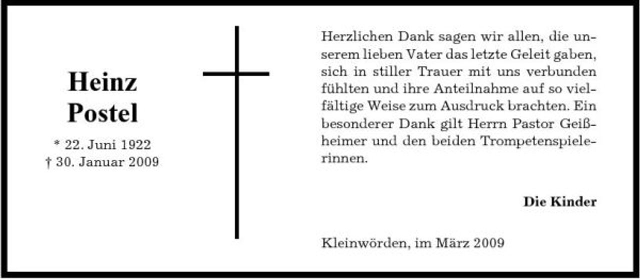 <p>Heinz Postel<br />* 22. Juni 1922 † 30. Januar 2009</p><p>Herzlichen Dank sagen wir allen, die unserem lieben Vater das letzte Geleit gaben, sich in stiller Trauer mit uns verbunden fühlten und ihre Anteilnahme auf so vielfältige Weise zum Ausdruck brachten. Ein besonderer Dank gilt Herrn Pastor Geißheimer und den beiden Trompetenspielerinnen. Die Kinder Kleinwörden, im März 2009</p>