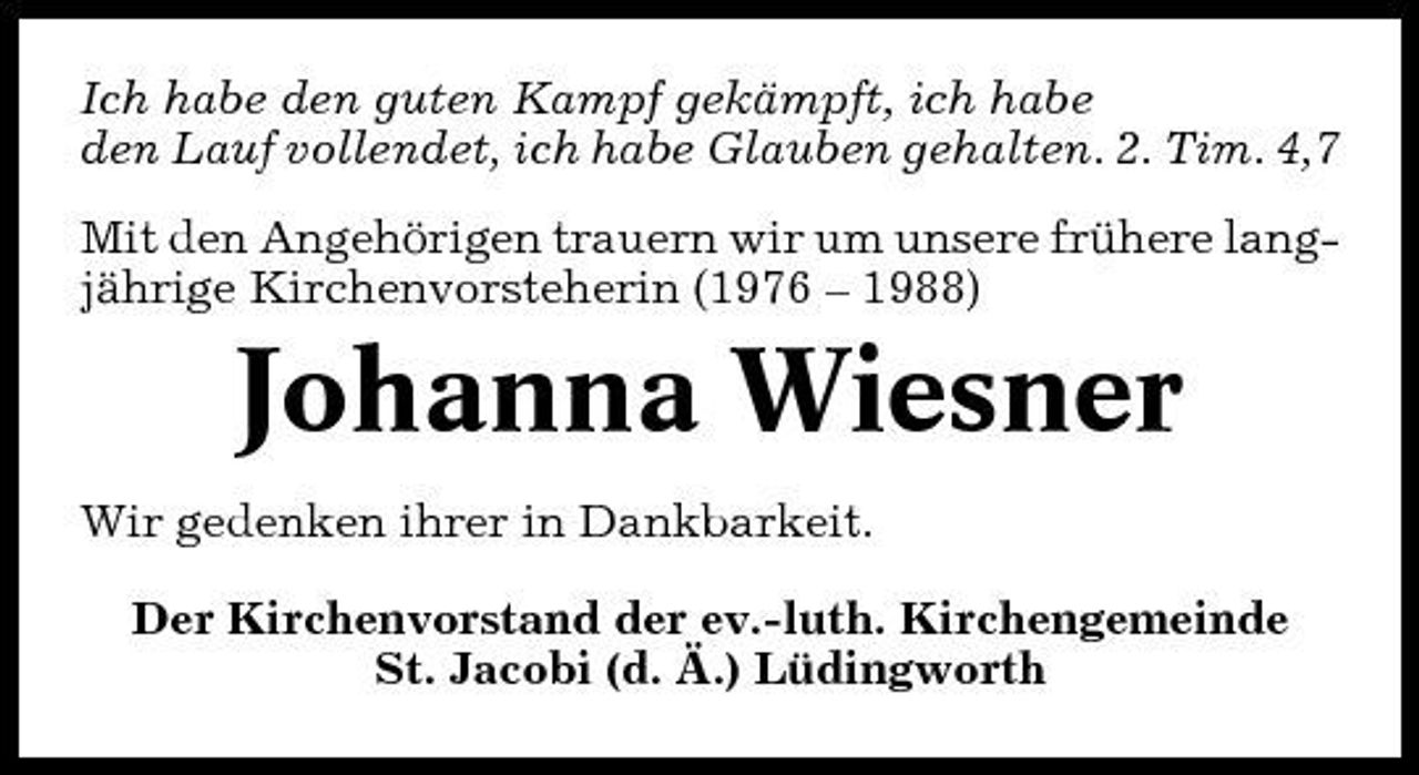<p>Ich habe den guten Kampf gekämpft, ich habe den Lauf vollendet, ich habe Glauben gehalten. 2. Tim. 4,7 Mit den Angehörigen trauern wir um unsere frühere langjährige Kirchenvorsteherin (1976 – 1988)</p><p>Johanna Wiesner<br />Wir gedenken ihrer in Dankbarkeit. Der Kirchenvorstand der ev.-luth. Kirchengemeinde St. Jacobi (d. Ä.) Lüdingworth</p>