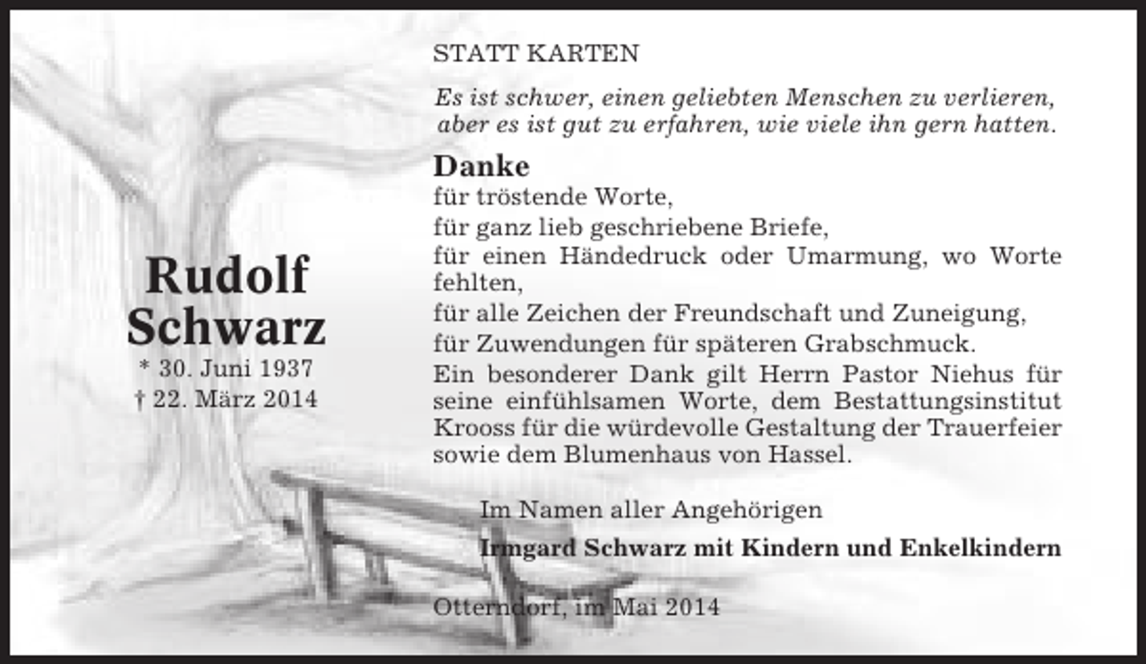 <p>STATT KARTEN<br />Es ist schwer, einen geliebten Menschen zu verlieren,<br />aber es ist gut zu erfahren, wie viele ihn gern hatten.</p><p>Danke</p><p>Rudolf<br />Schwarz<br />* 30. Juni 1937<br />† 22. März 2014</p><p>für tröstende Worte,<br />für ganz lieb geschriebene Briefe,<br />für einen Händedruck oder Umarmung, wo Worte<br />fehlten,<br />für alle Zeichen der Freundschaft und Zuneigung,<br />für Zuwendungen für späteren Grabschmuck.<br />Ein besonderer Dank gilt Herrn Pastor Niehus für<br />seine einfühlsamen Worte, dem Bestattungsinstitut<br />Krooss für die würdevolle Gestaltung der Trauerfeier<br />sowie dem Blumenhaus von Hassel.<br />Im Namen aller Angehörigen<br />Irmgard Schwarz mit Kindern und Enkelkindern<br />Otterndorf, im Mai 2014</p>