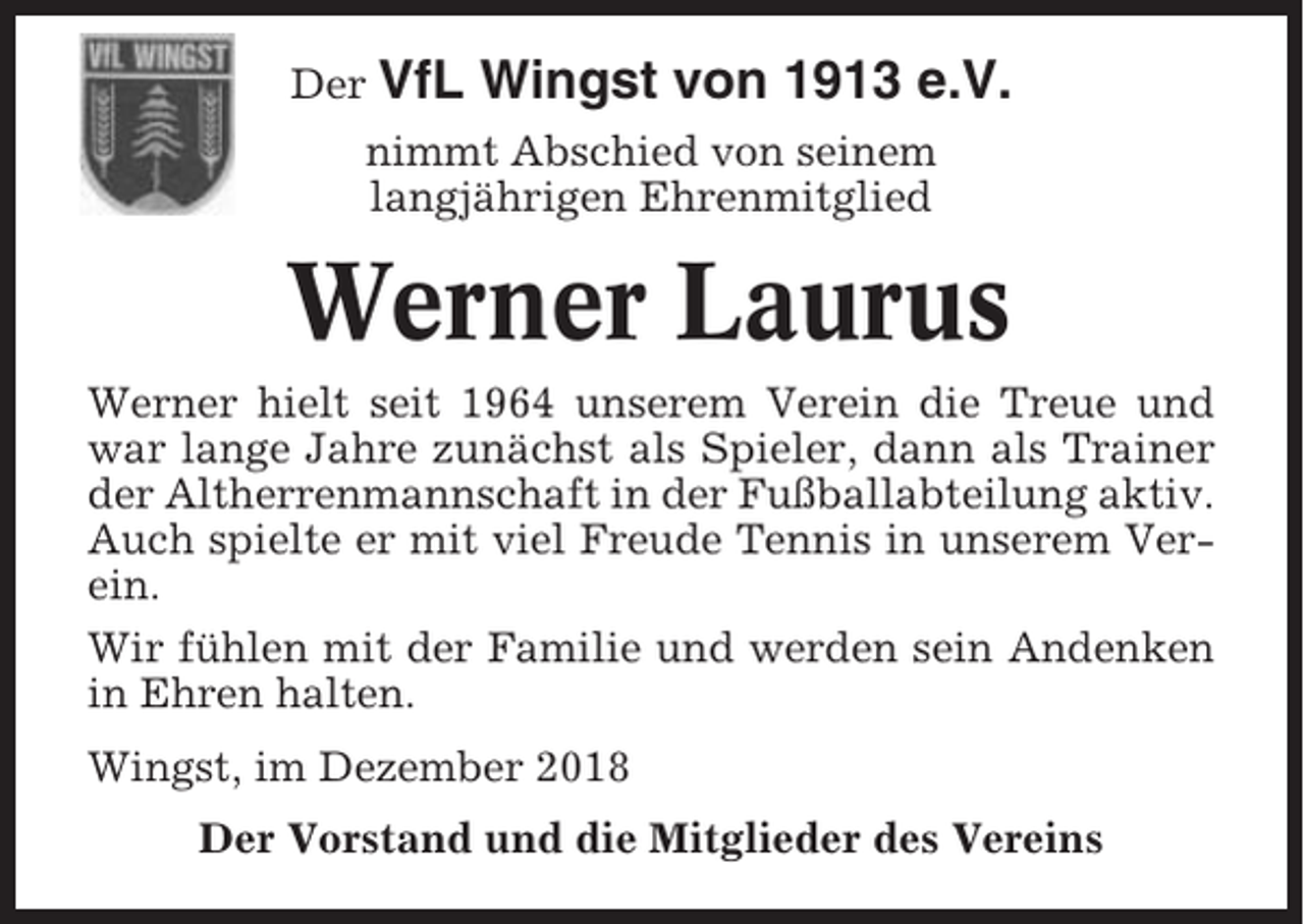 <p>Der VfL</p><p>Wingst von 1913 e.V.</p><p>nimmt Abschied von seinem<br />langjährigen Ehrenmitglied</p><p>Werner Laurus<br />Werner hielt seit 1964 unserem Verein die Treue und<br />war lange Jahre zunächst als Spieler, dann als Trainer<br />der Altherrenmannschaft in der Fußballabteilung aktiv.<br />Auch spielte er mit viel Freude Tennis in unserem Verein.<br />Wir fühlen mit der Familie und werden sein Andenken<br />in Ehren halten.<br />Wingst, im Dezember 2018<br />Der Vorstand und die Mitglieder des Vereins</p>