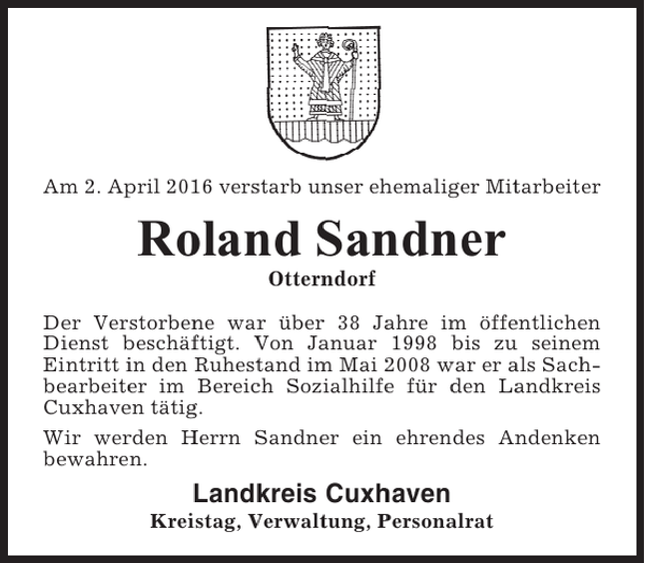 <p>Am 2. April 2016 verstarb unser ehemaliger Mitarbeiter</p><p>Roland Sandner<br />Otterndorf<br />Der Verstorbene war über 38 Jahre im öffentlichen<br />Dienst beschäftigt. Von Januar 1998 bis zu seinem<br />Eintritt in den Ruhestand im Mai 2008 war er als Sachbearbeiter im Bereich Sozialhilfe für den Landkreis<br />Cuxhaven tätig.<br />Wir werden Herrn Sandner ein ehrendes Andenken<br />bewahren.</p><p>Landkreis Cuxhaven<br />Kreistag, Verwaltung, Personalrat</p>